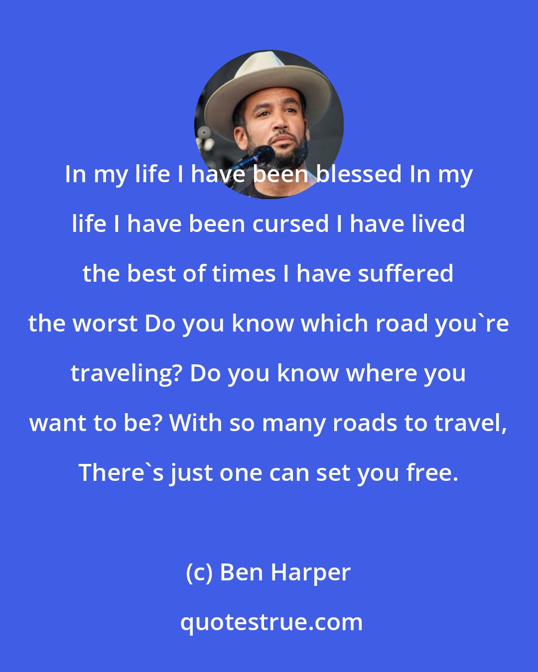 Ben Harper: In my life I have been blessed In my life I have been cursed I have lived the best of times I have suffered the worst Do you know which road you're traveling? Do you know where you want to be? With so many roads to travel, There's just one can set you free.