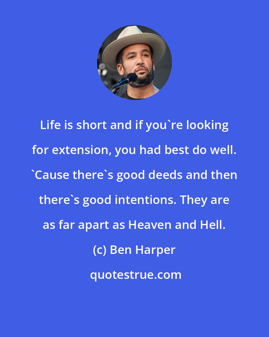 Ben Harper: Life is short and if you're looking for extension, you had best do well. 'Cause there's good deeds and then there's good intentions. They are as far apart as Heaven and Hell.