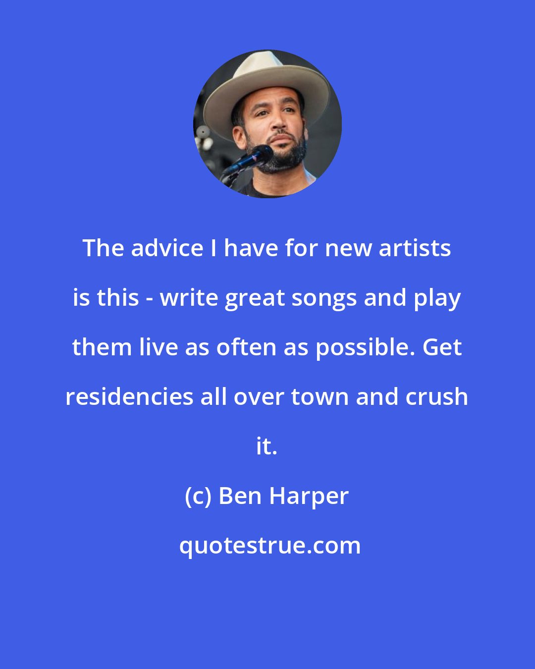 Ben Harper: The advice I have for new artists is this - write great songs and play them live as often as possible. Get residencies all over town and crush it.