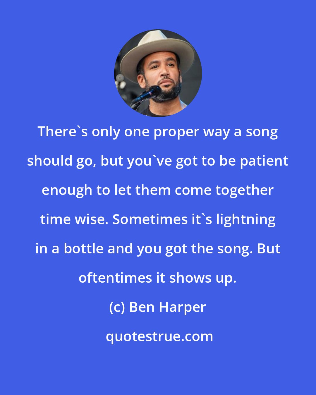 Ben Harper: There's only one proper way a song should go, but you've got to be patient enough to let them come together time wise. Sometimes it's lightning in a bottle and you got the song. But oftentimes it shows up.