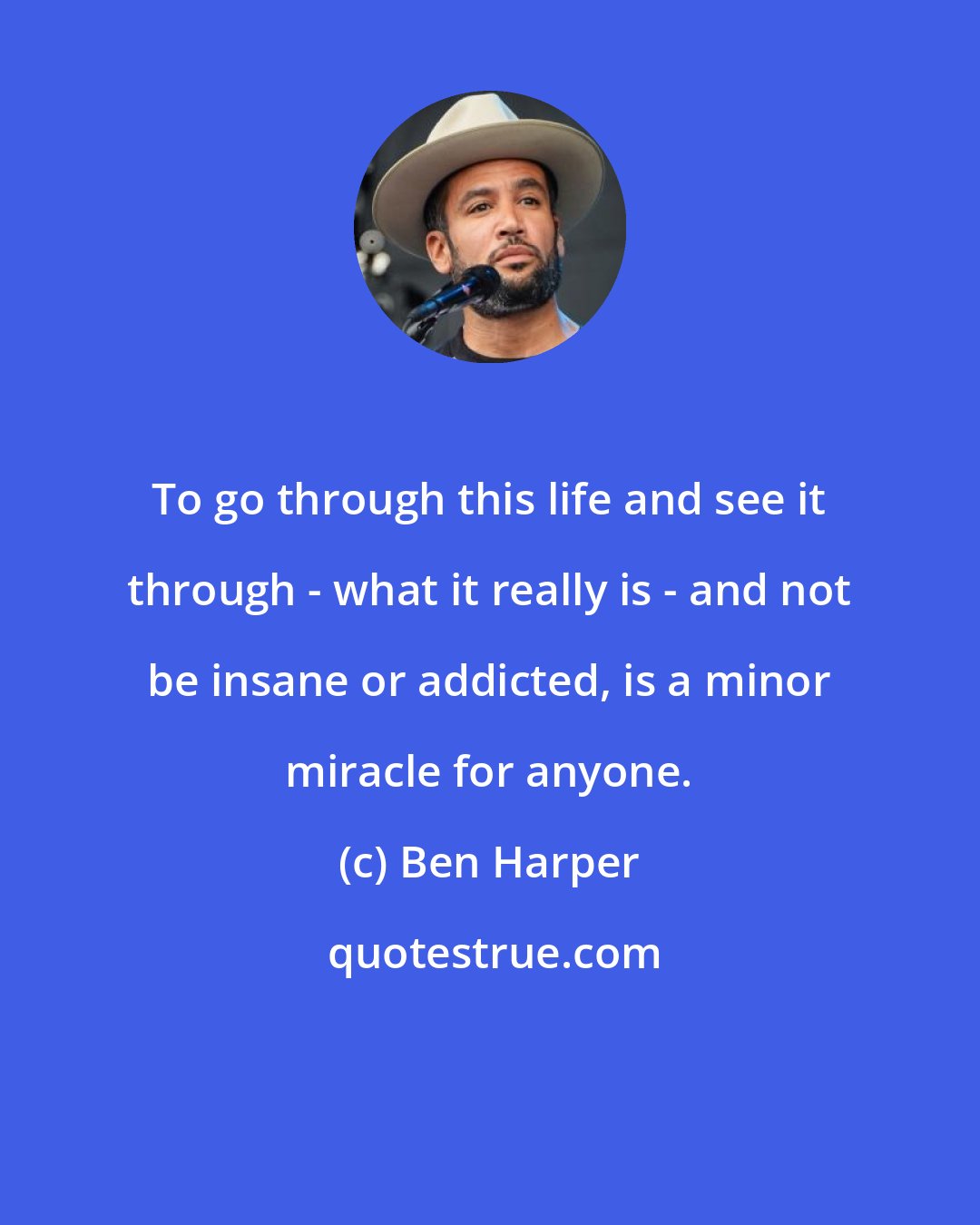 Ben Harper: To go through this life and see it through - what it really is - and not be insane or addicted, is a minor miracle for anyone.