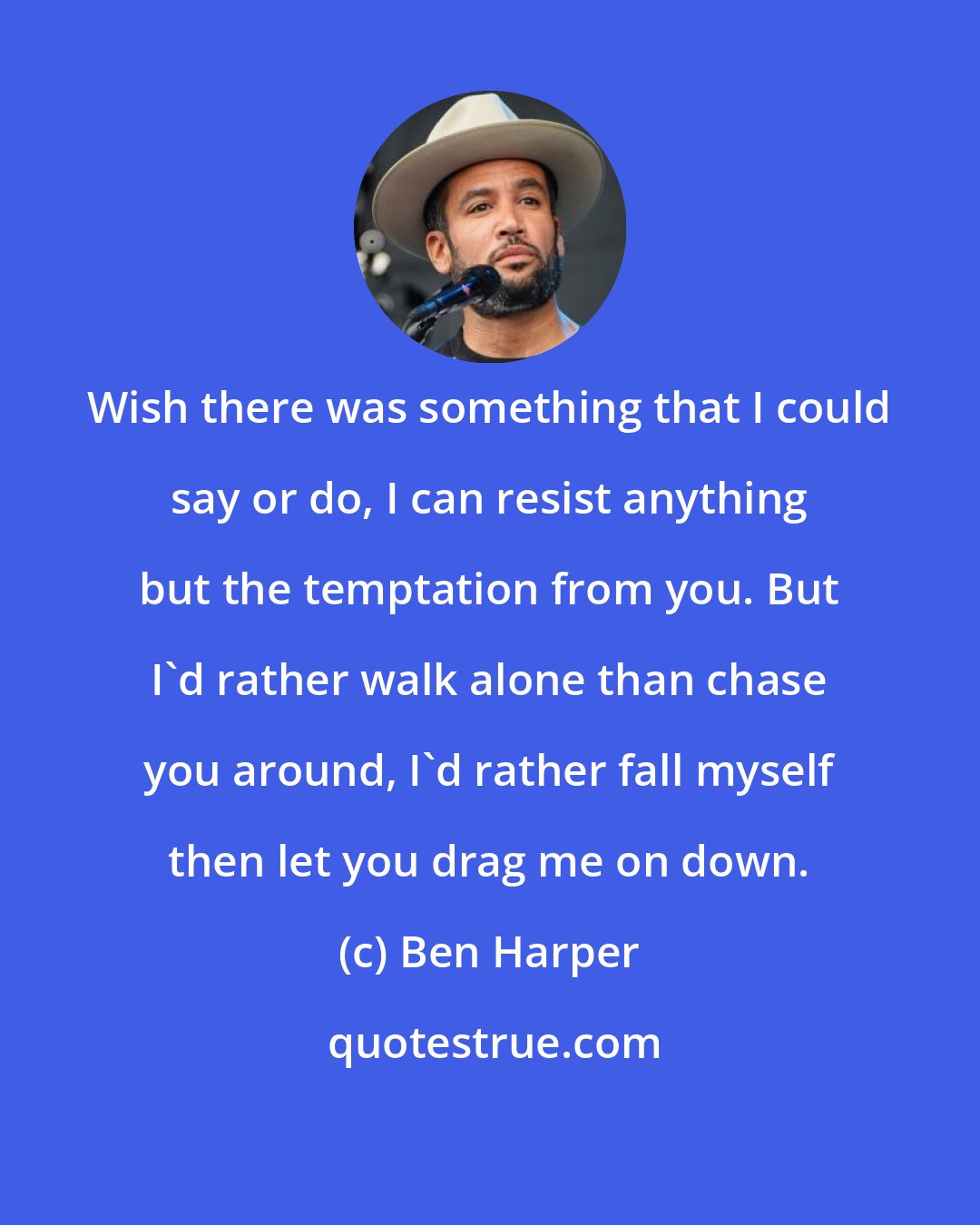 Ben Harper: Wish there was something that I could say or do, I can resist anything but the temptation from you. But I'd rather walk alone than chase you around, I'd rather fall myself then let you drag me on down.