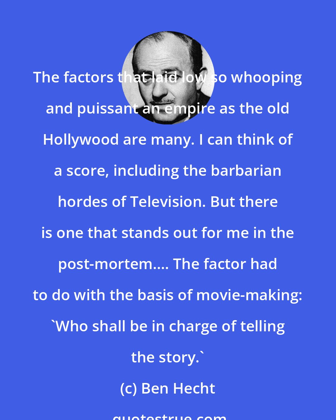 Ben Hecht: The factors that laid low so whooping and puissant an empire as the old Hollywood are many. I can think of a score, including the barbarian hordes of Television. But there is one that stands out for me in the post-mortem.... The factor had to do with the basis of movie-making: 'Who shall be in charge of telling the story.'
