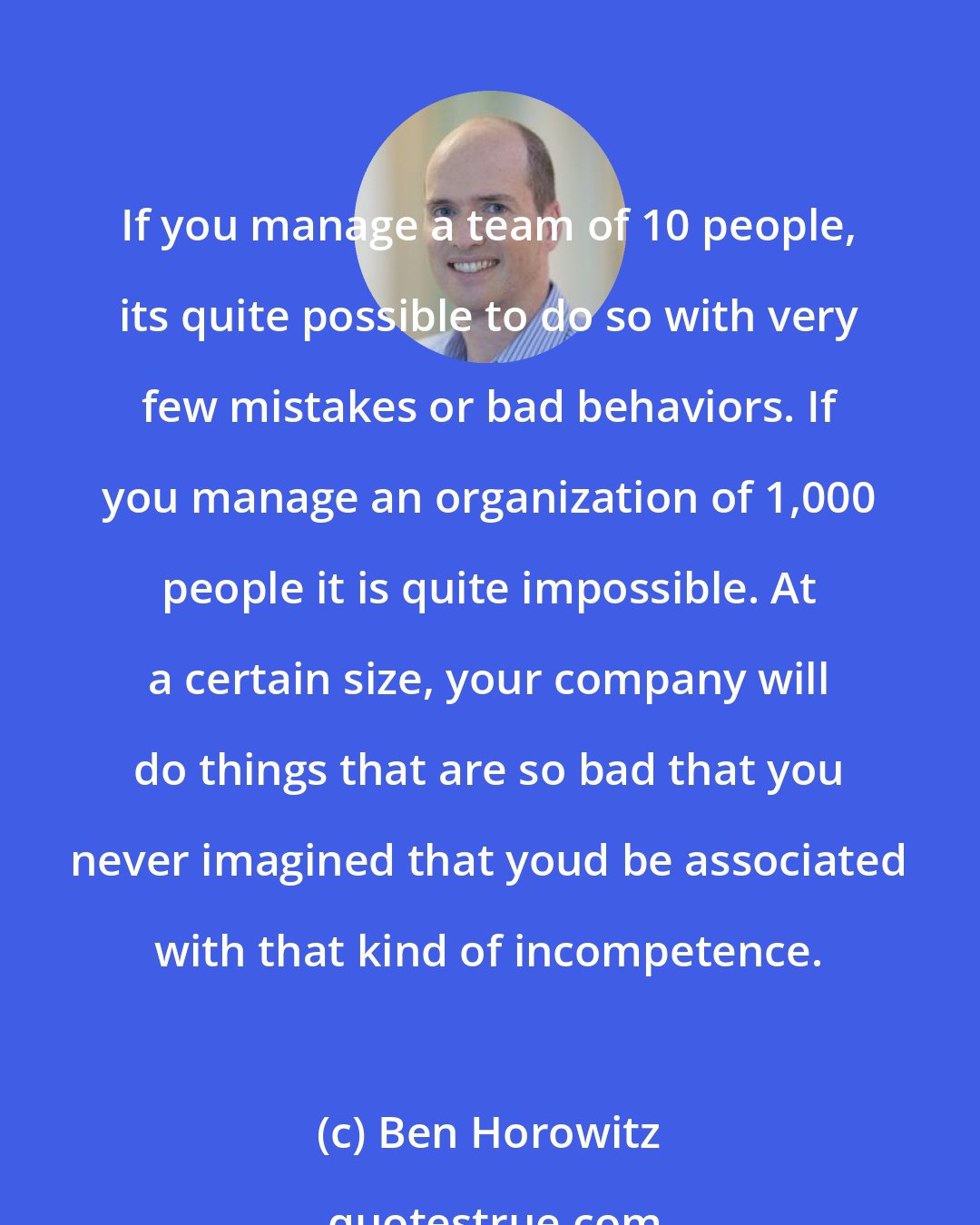 Ben Horowitz: If you manage a team of 10 people, its quite possible to do so with very few mistakes or bad behaviors. If you manage an organization of 1,000 people it is quite impossible. At a certain size, your company will do things that are so bad that you never imagined that youd be associated with that kind of incompetence.