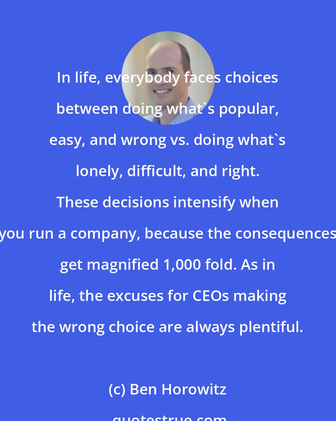 Ben Horowitz: In life, everybody faces choices between doing what's popular, easy, and wrong vs. doing what's lonely, difficult, and right. These decisions intensify when you run a company, because the consequences get magnified 1,000 fold. As in life, the excuses for CEOs making the wrong choice are always plentiful.