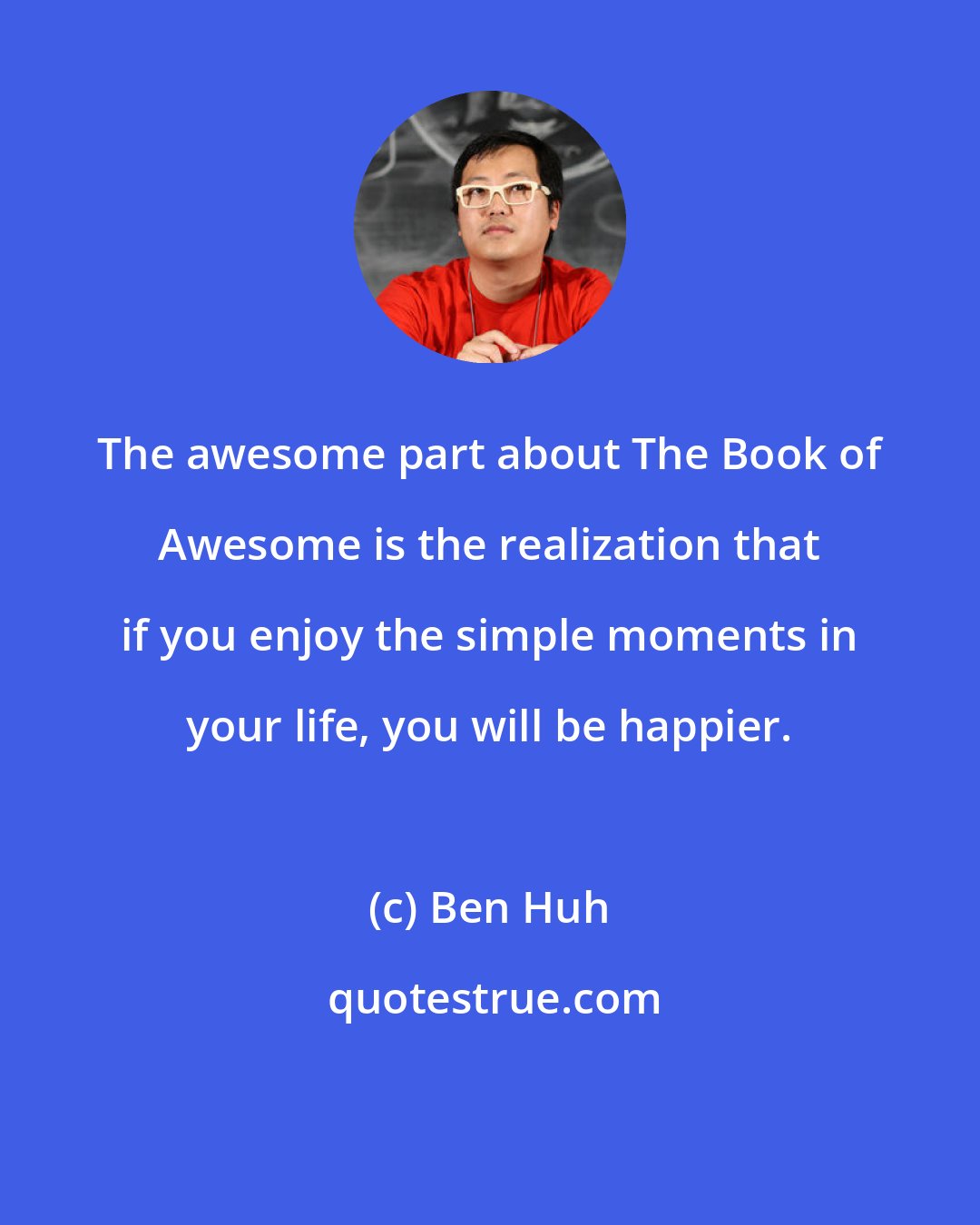 Ben Huh: The awesome part about The Book of Awesome is the realization that if you enjoy the simple moments in your life, you will be happier.