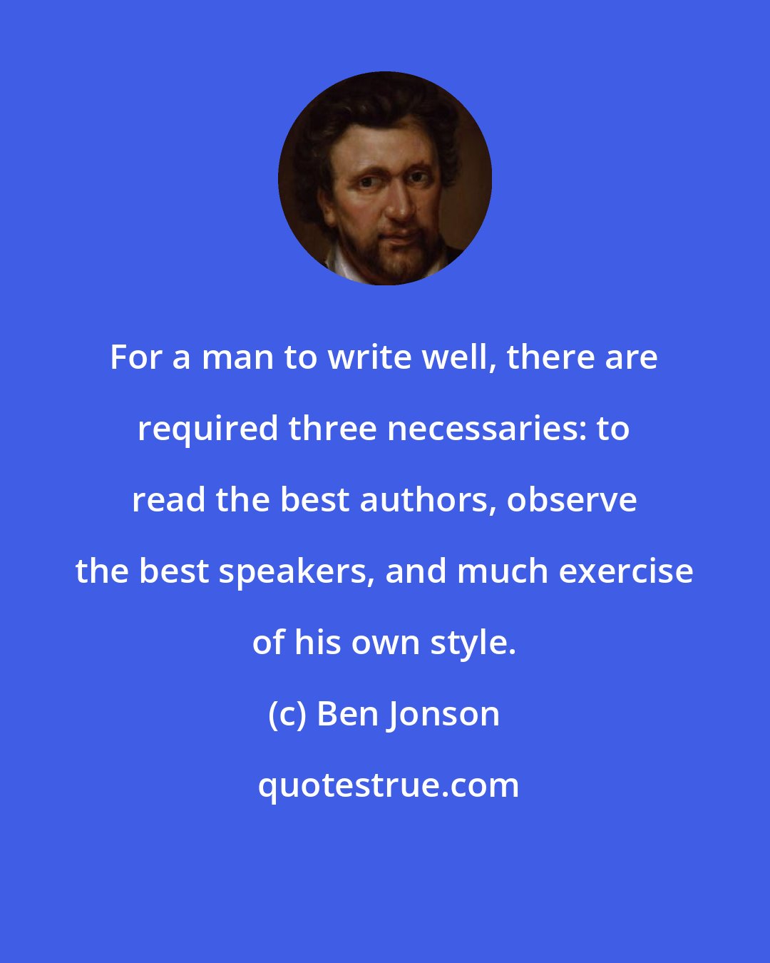 Ben Jonson: For a man to write well, there are required three necessaries: to read the best authors, observe the best speakers, and much exercise of his own style.