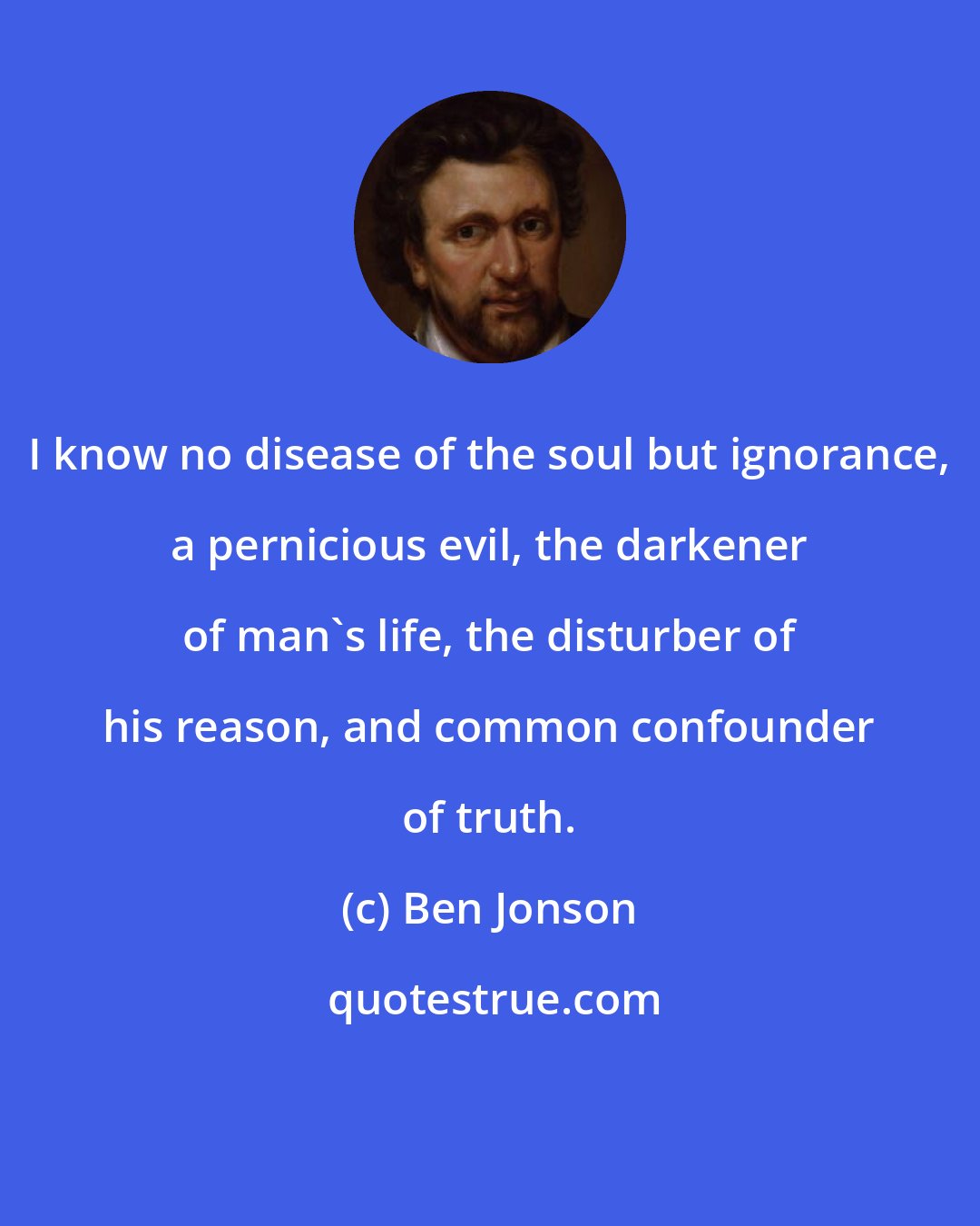 Ben Jonson: I know no disease of the soul but ignorance, a pernicious evil, the darkener of man's life, the disturber of his reason, and common confounder of truth.