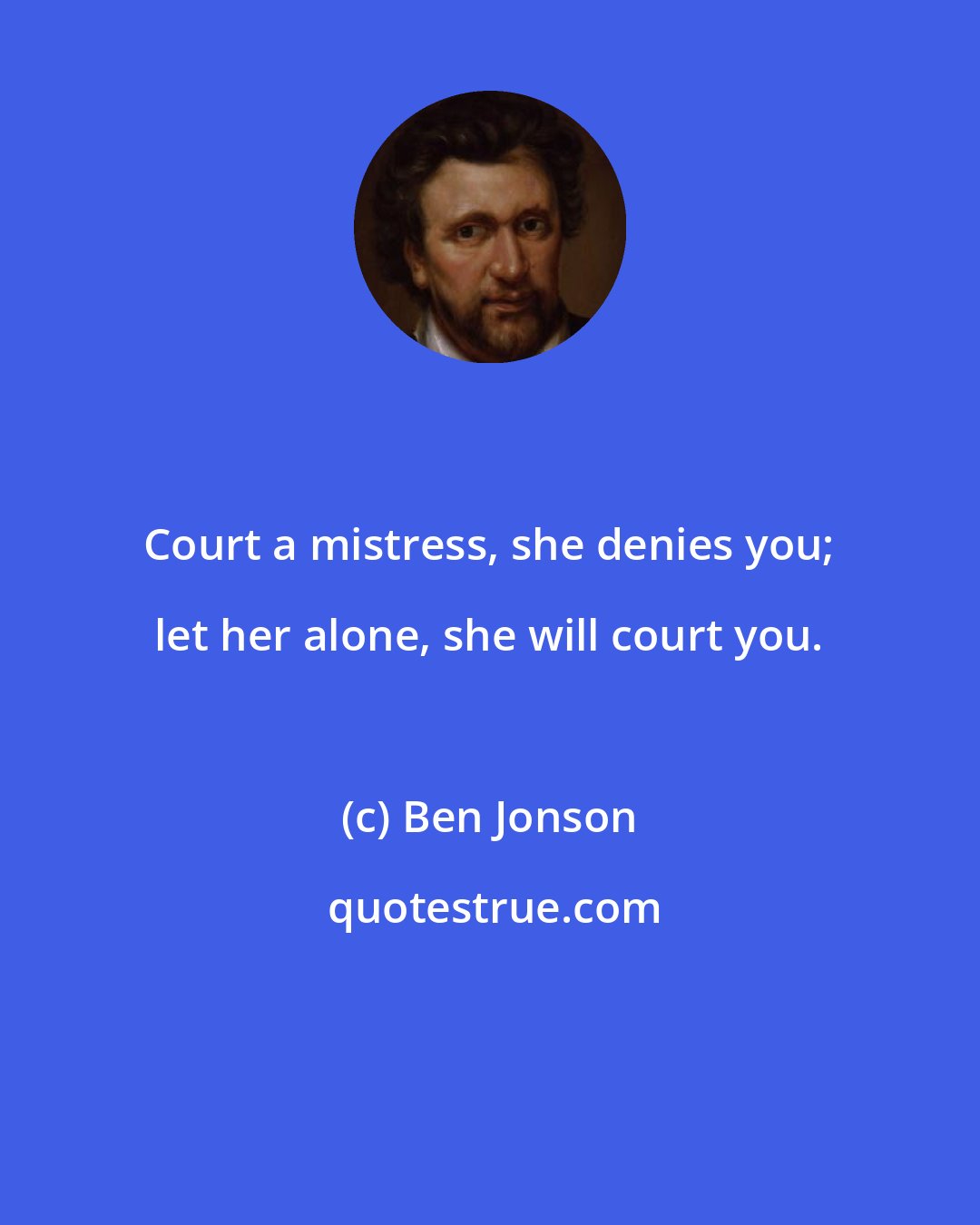 Ben Jonson: Court a mistress, she denies you; let her alone, she will court you.