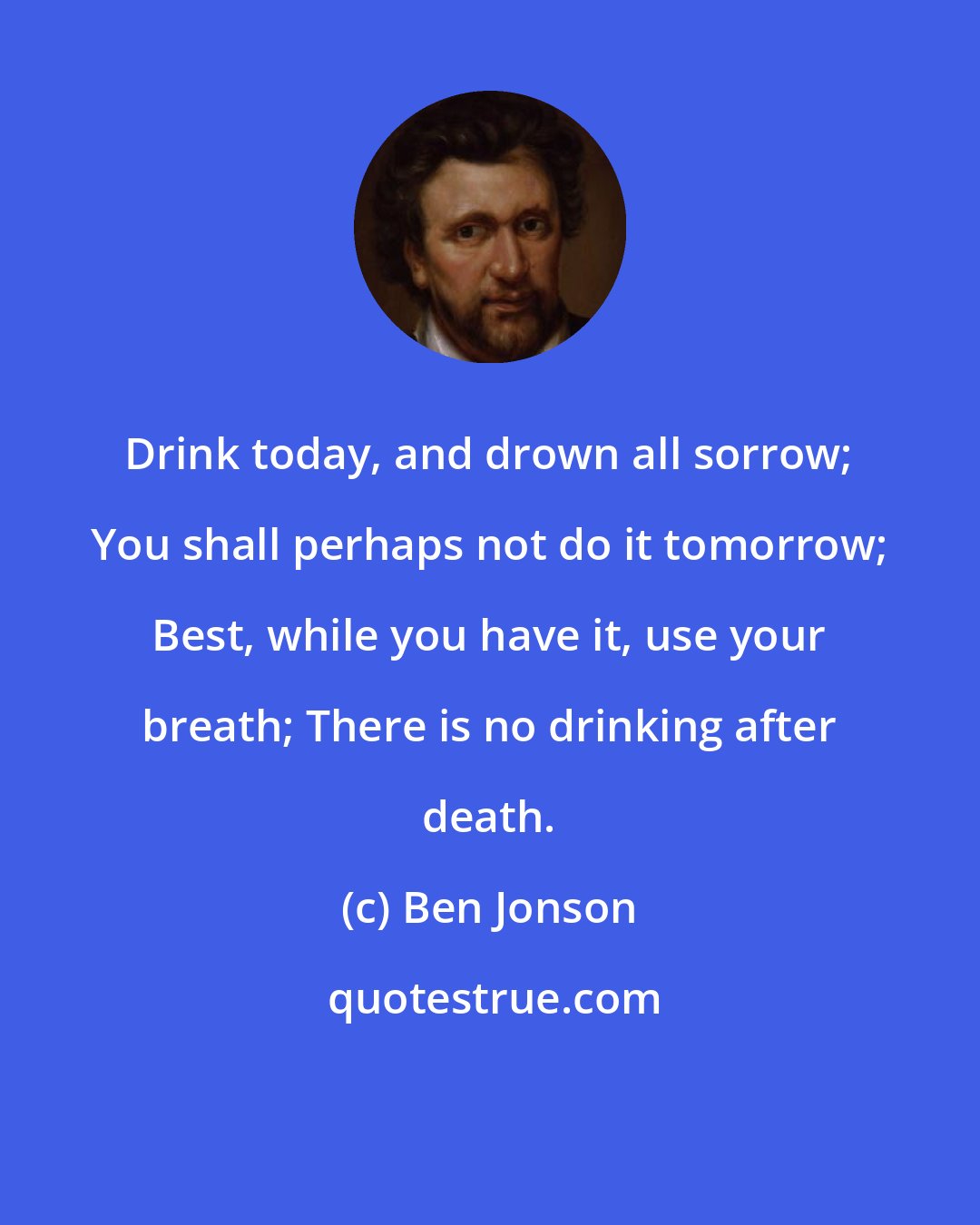 Ben Jonson: Drink today, and drown all sorrow; You shall perhaps not do it tomorrow; Best, while you have it, use your breath; There is no drinking after death.