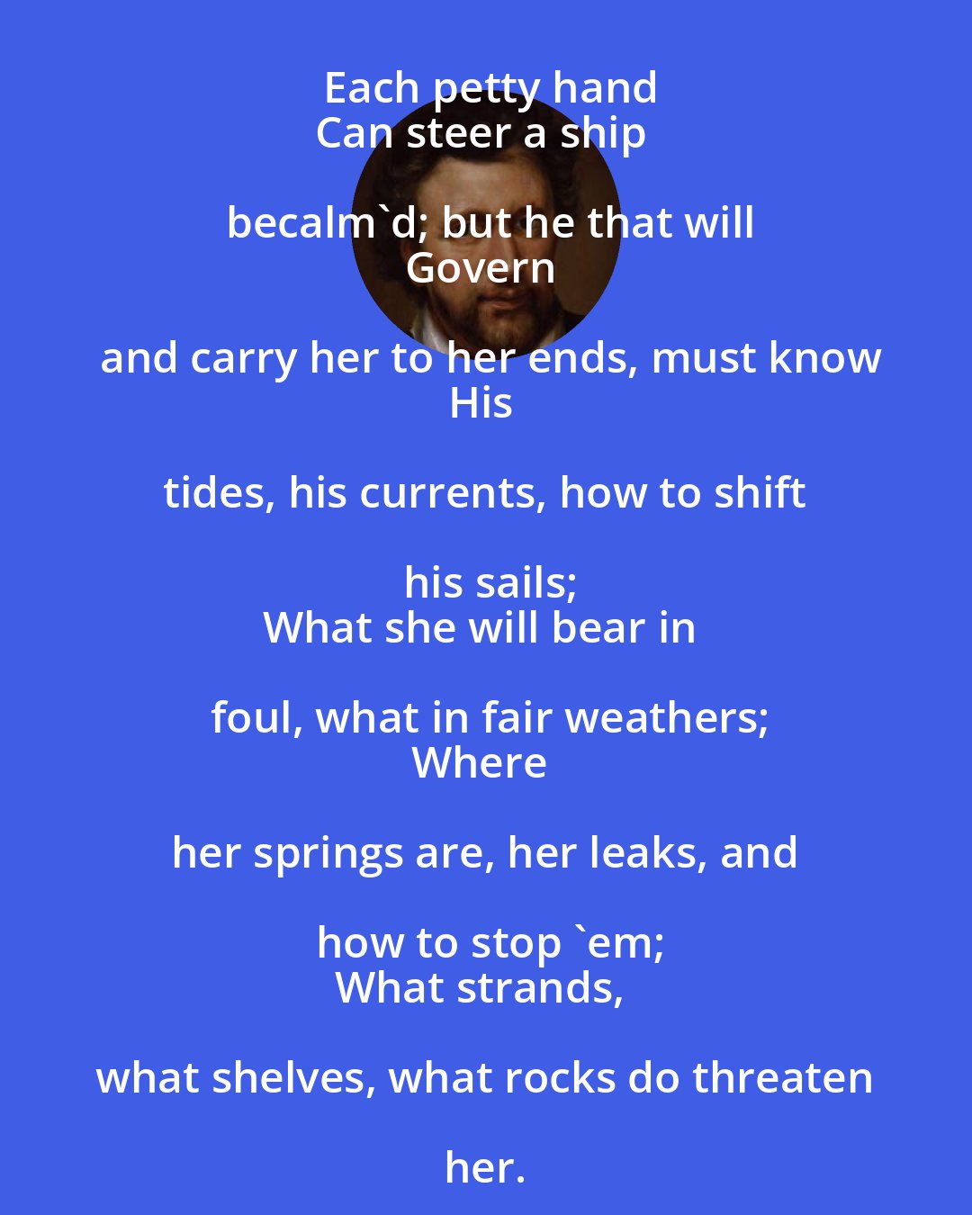 Ben Jonson: Each petty hand
Can steer a ship becalm'd; but he that will
Govern and carry her to her ends, must know
His tides, his currents, how to shift his sails;
What she will bear in foul, what in fair weathers;
Where her springs are, her leaks, and how to stop 'em;
What strands, what shelves, what rocks do threaten her.