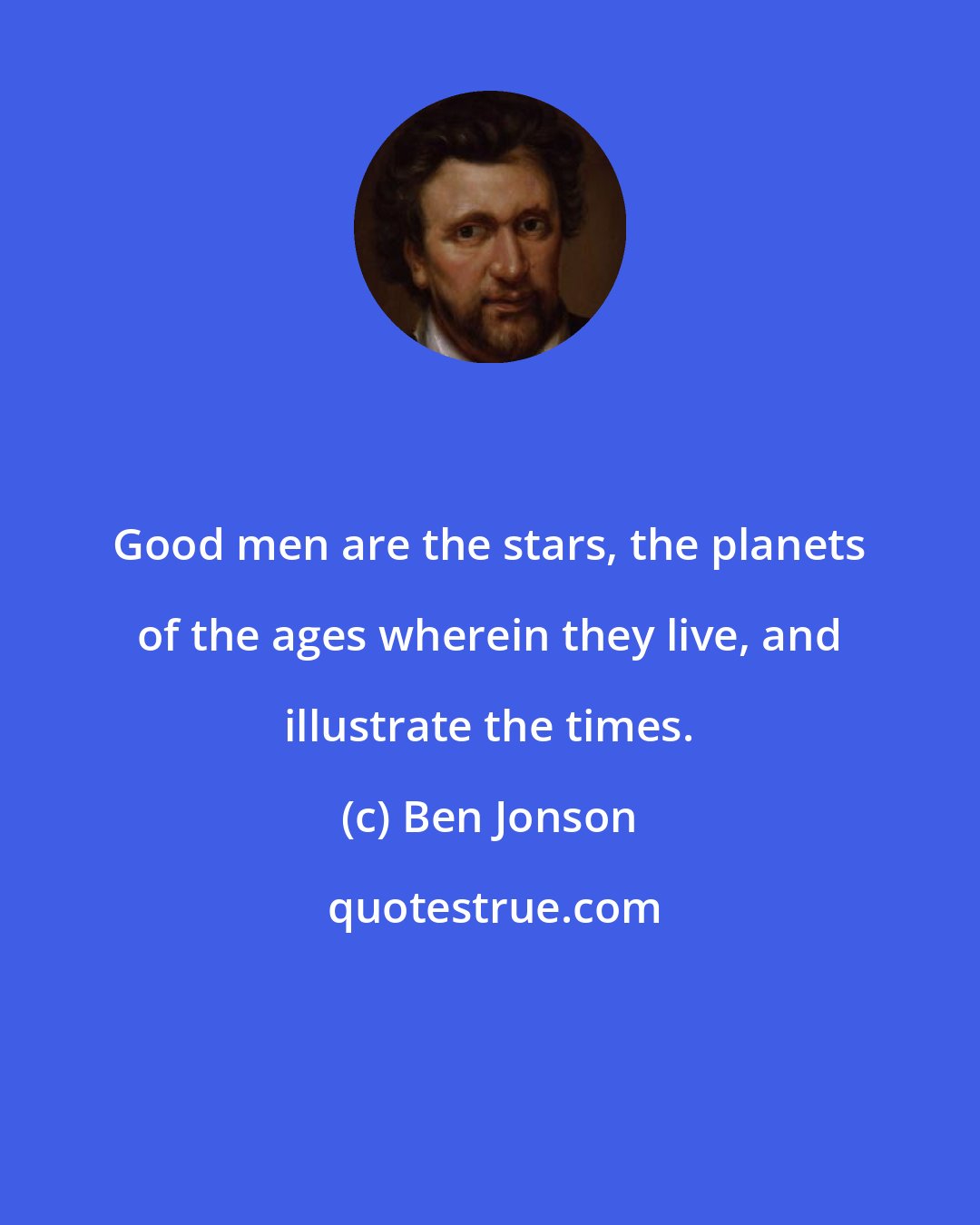 Ben Jonson: Good men are the stars, the planets of the ages wherein they live, and illustrate the times.