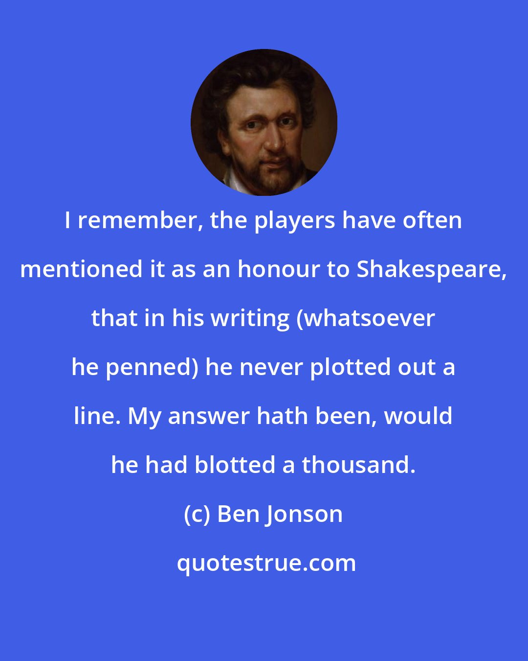 Ben Jonson: I remember, the players have often mentioned it as an honour to Shakespeare, that in his writing (whatsoever he penned) he never plotted out a line. My answer hath been, would he had blotted a thousand.