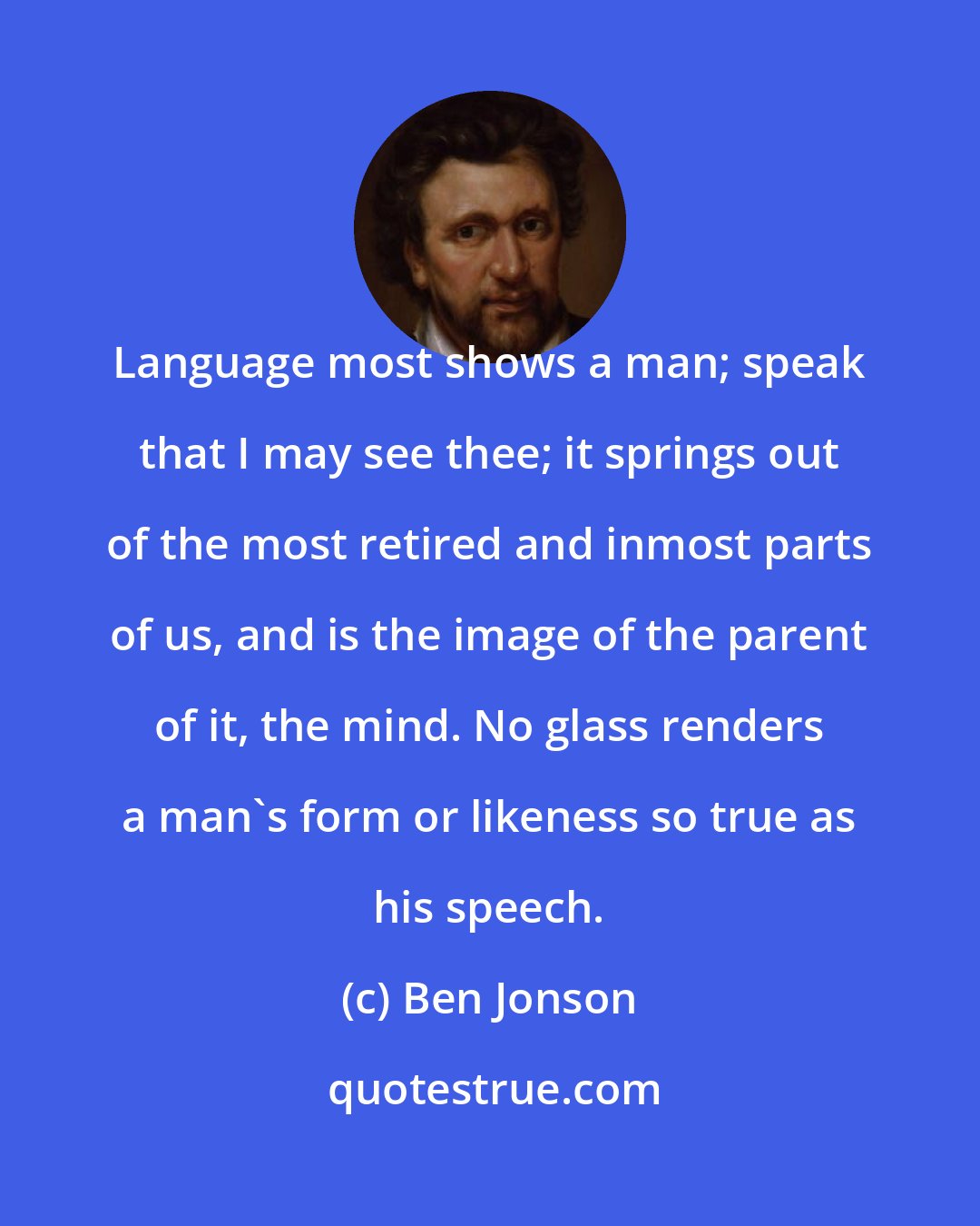 Ben Jonson: Language most shows a man; speak that I may see thee; it springs out of the most retired and inmost parts of us, and is the image of the parent of it, the mind. No glass renders a man's form or likeness so true as his speech.