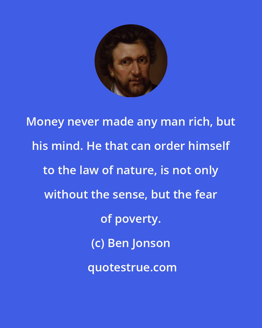 Ben Jonson: Money never made any man rich, but his mind. He that can order himself to the law of nature, is not only without the sense, but the fear of poverty.