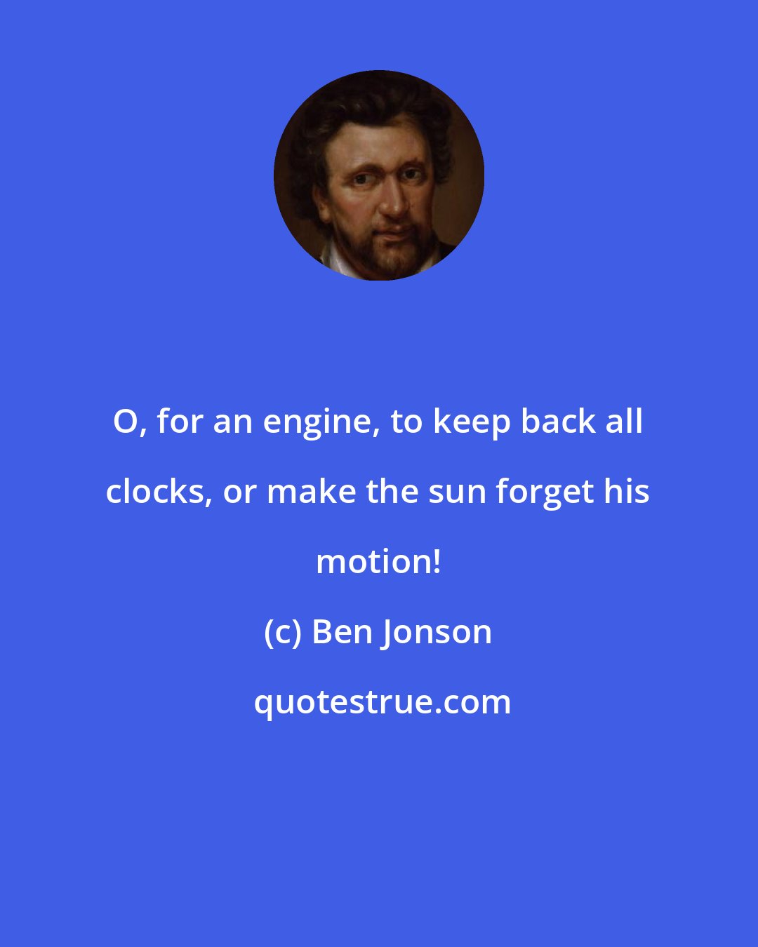 Ben Jonson: O, for an engine, to keep back all clocks, or make the sun forget his motion!