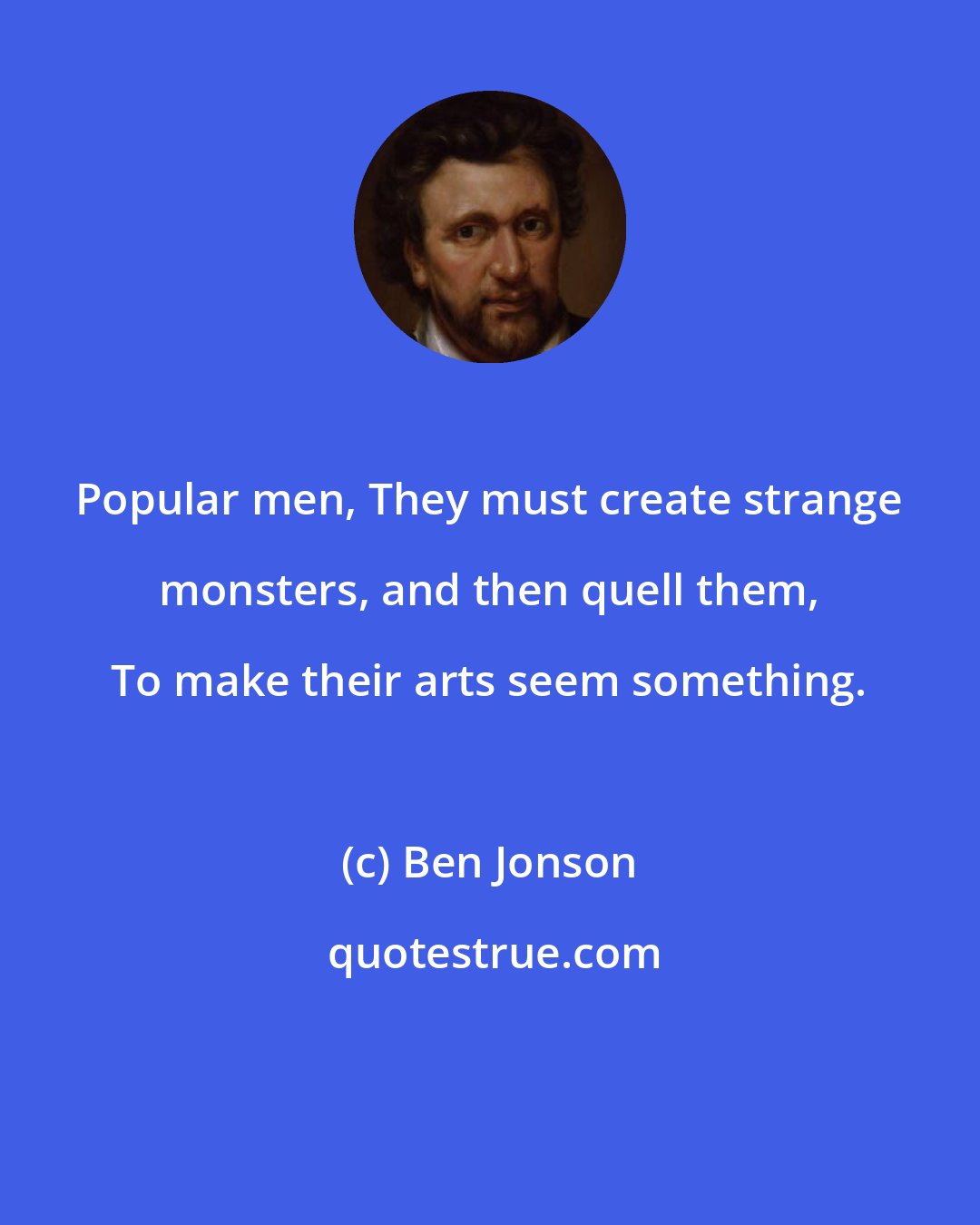 Ben Jonson: Popular men, They must create strange monsters, and then quell them, To make their arts seem something.