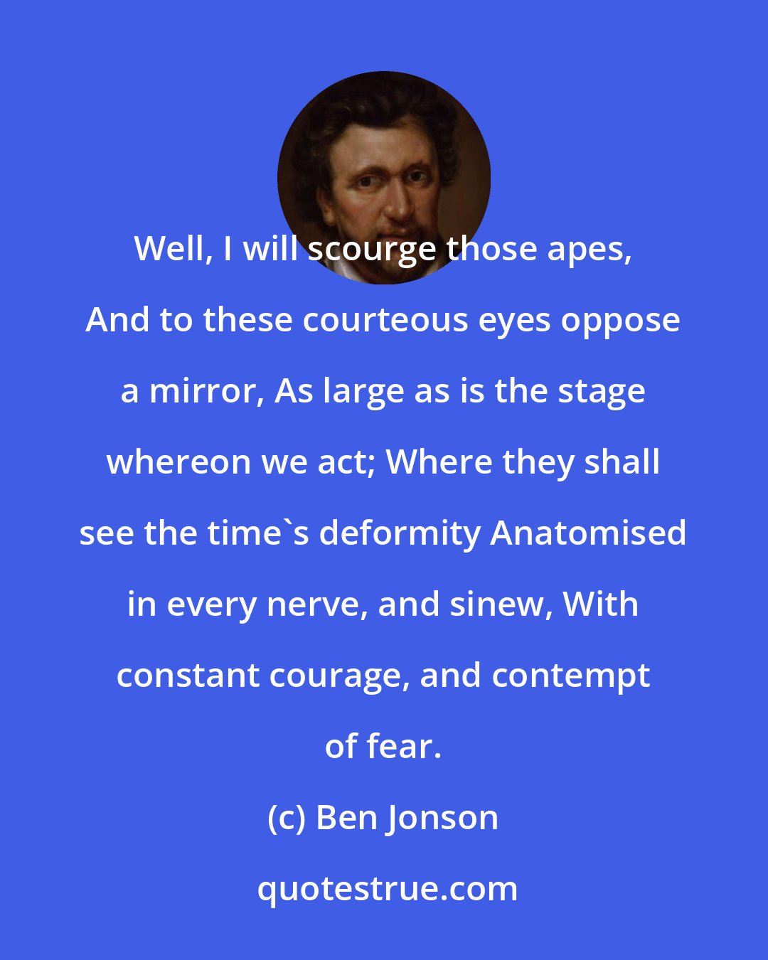 Ben Jonson: Well, I will scourge those apes, And to these courteous eyes oppose a mirror, As large as is the stage whereon we act; Where they shall see the time's deformity Anatomised in every nerve, and sinew, With constant courage, and contempt of fear.