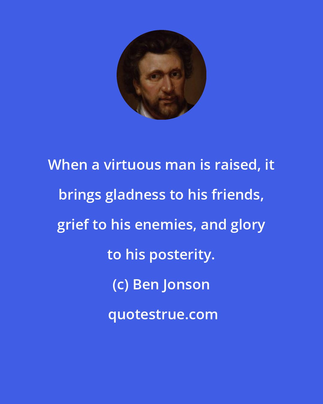 Ben Jonson: When a virtuous man is raised, it brings gladness to his friends, grief to his enemies, and glory to his posterity.