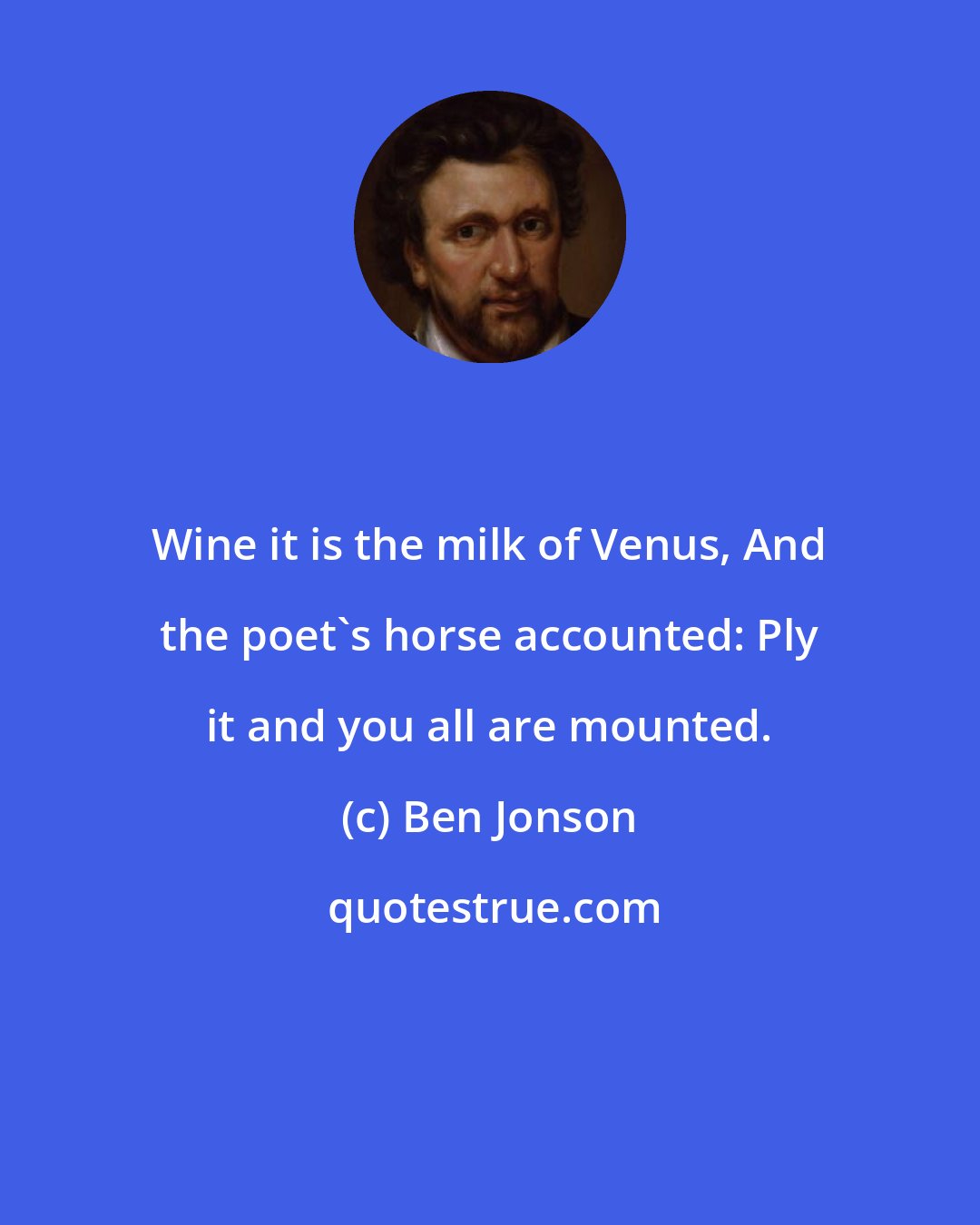 Ben Jonson: Wine it is the milk of Venus, And the poet's horse accounted: Ply it and you all are mounted.