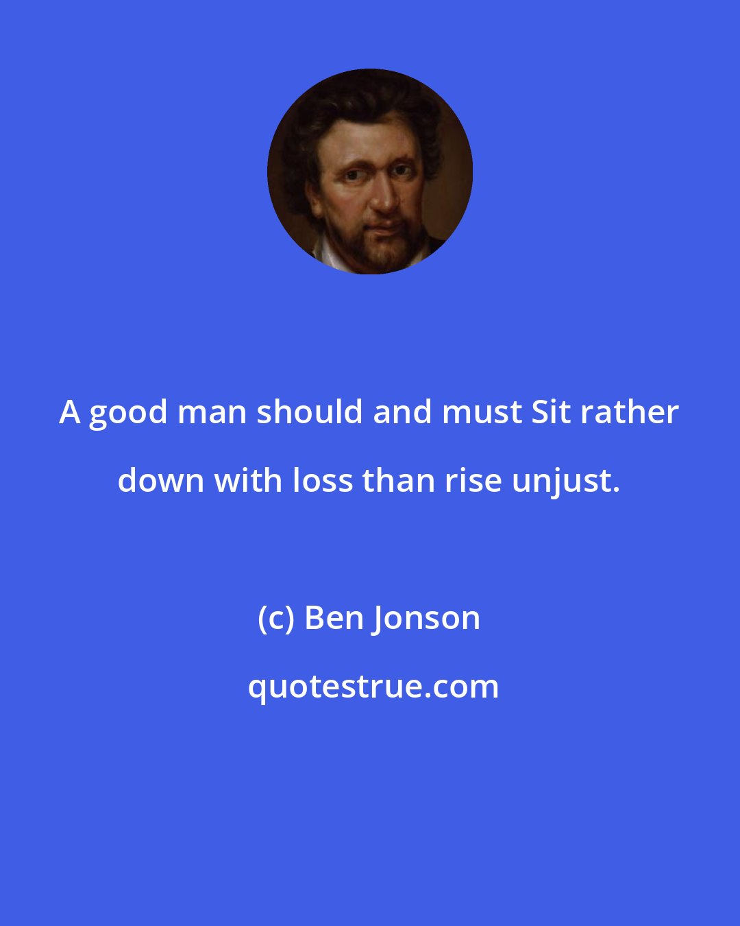 Ben Jonson: A good man should and must Sit rather down with loss than rise unjust.