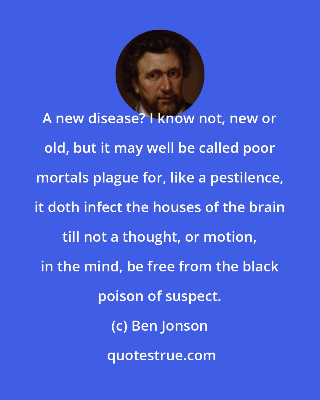 Ben Jonson: A new disease? I know not, new or old, but it may well be called poor mortals plague for, like a pestilence, it doth infect the houses of the brain till not a thought, or motion, in the mind, be free from the black poison of suspect.