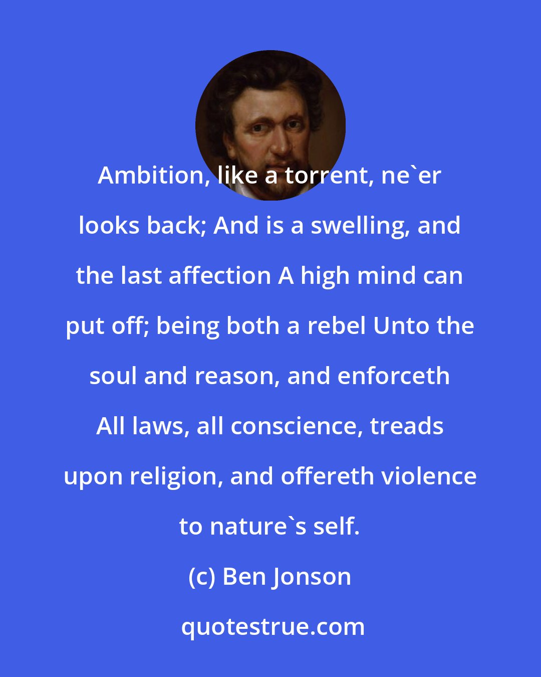 Ben Jonson: Ambition, like a torrent, ne'er looks back; And is a swelling, and the last affection A high mind can put off; being both a rebel Unto the soul and reason, and enforceth All laws, all conscience, treads upon religion, and offereth violence to nature's self.