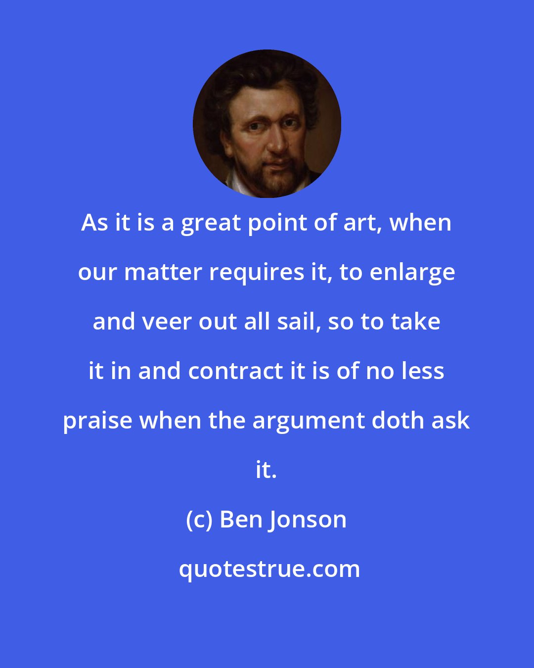 Ben Jonson: As it is a great point of art, when our matter requires it, to enlarge and veer out all sail, so to take it in and contract it is of no less praise when the argument doth ask it.