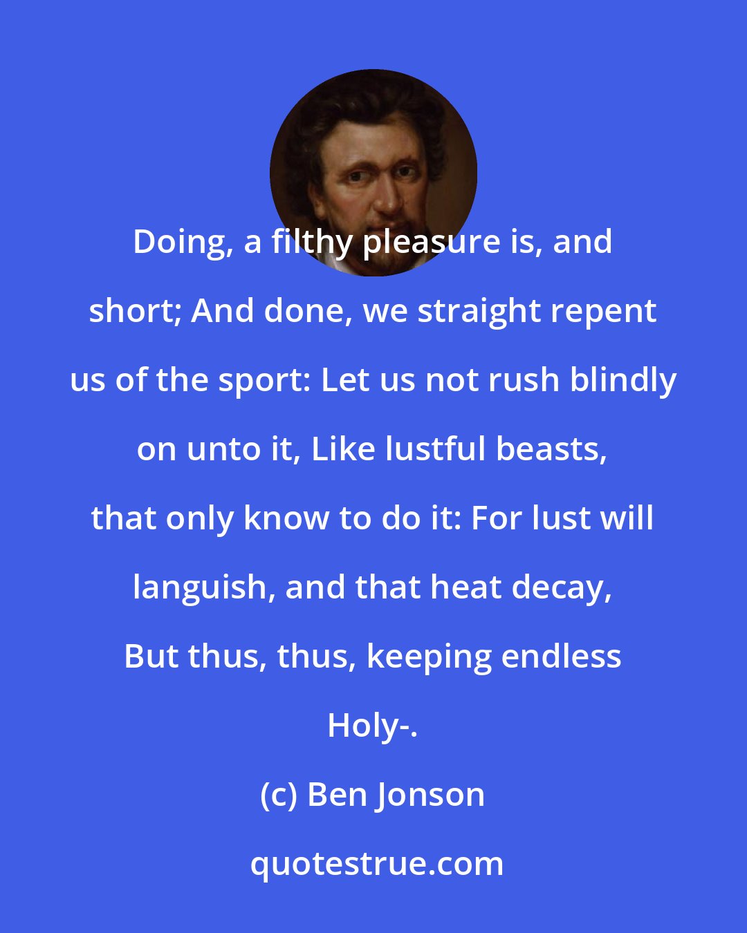 Ben Jonson: Doing, a filthy pleasure is, and short; And done, we straight repent us of the sport: Let us not rush blindly on unto it, Like lustful beasts, that only know to do it: For lust will languish, and that heat decay, But thus, thus, keeping endless Holy-.