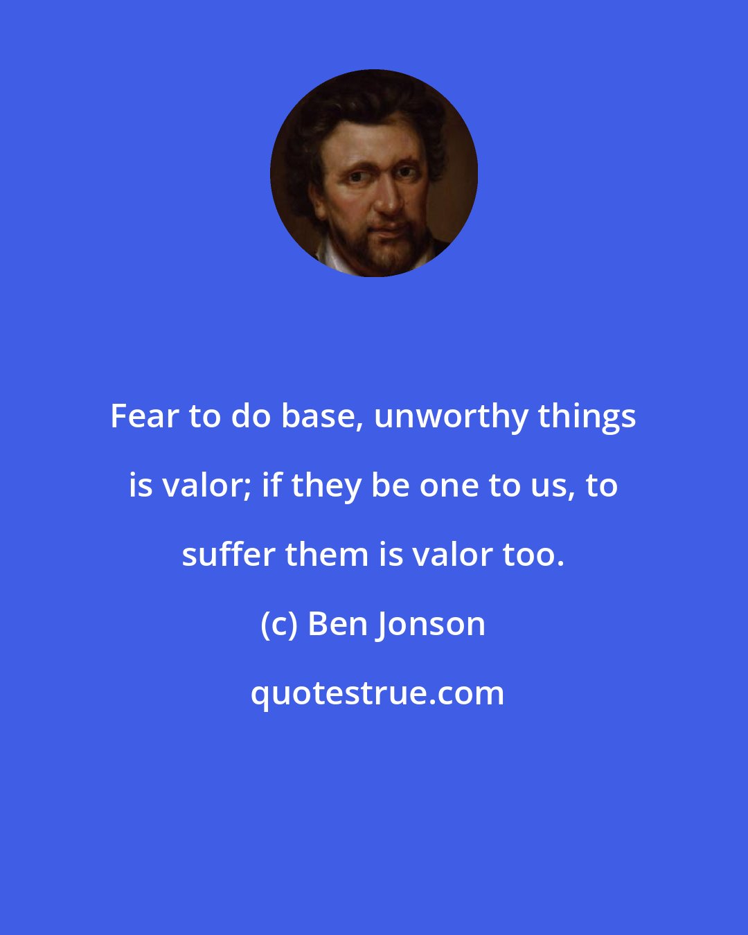 Ben Jonson: Fear to do base, unworthy things is valor; if they be one to us, to suffer them is valor too.