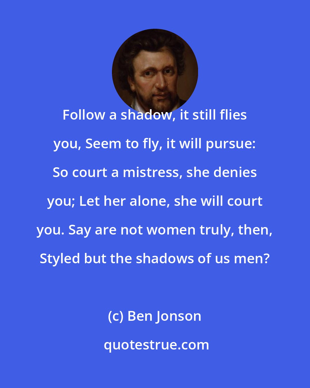 Ben Jonson: Follow a shadow, it still flies you, Seem to fly, it will pursue: So court a mistress, she denies you; Let her alone, she will court you. Say are not women truly, then, Styled but the shadows of us men?