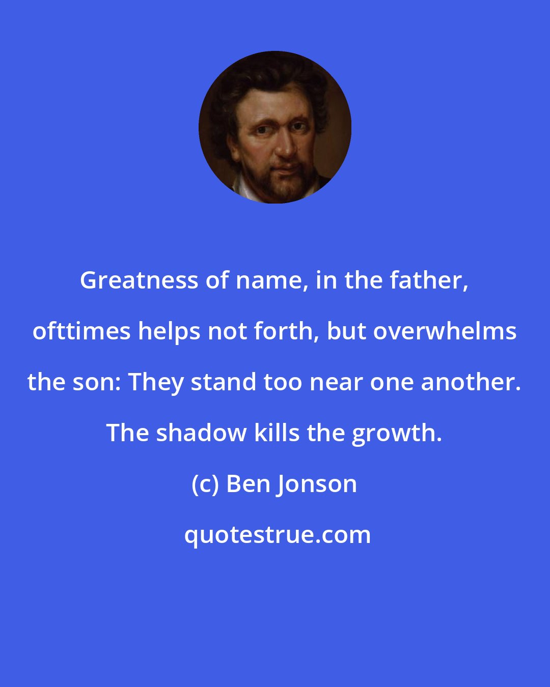 Ben Jonson: Greatness of name, in the father, ofttimes helps not forth, but overwhelms the son: They stand too near one another. The shadow kills the growth.