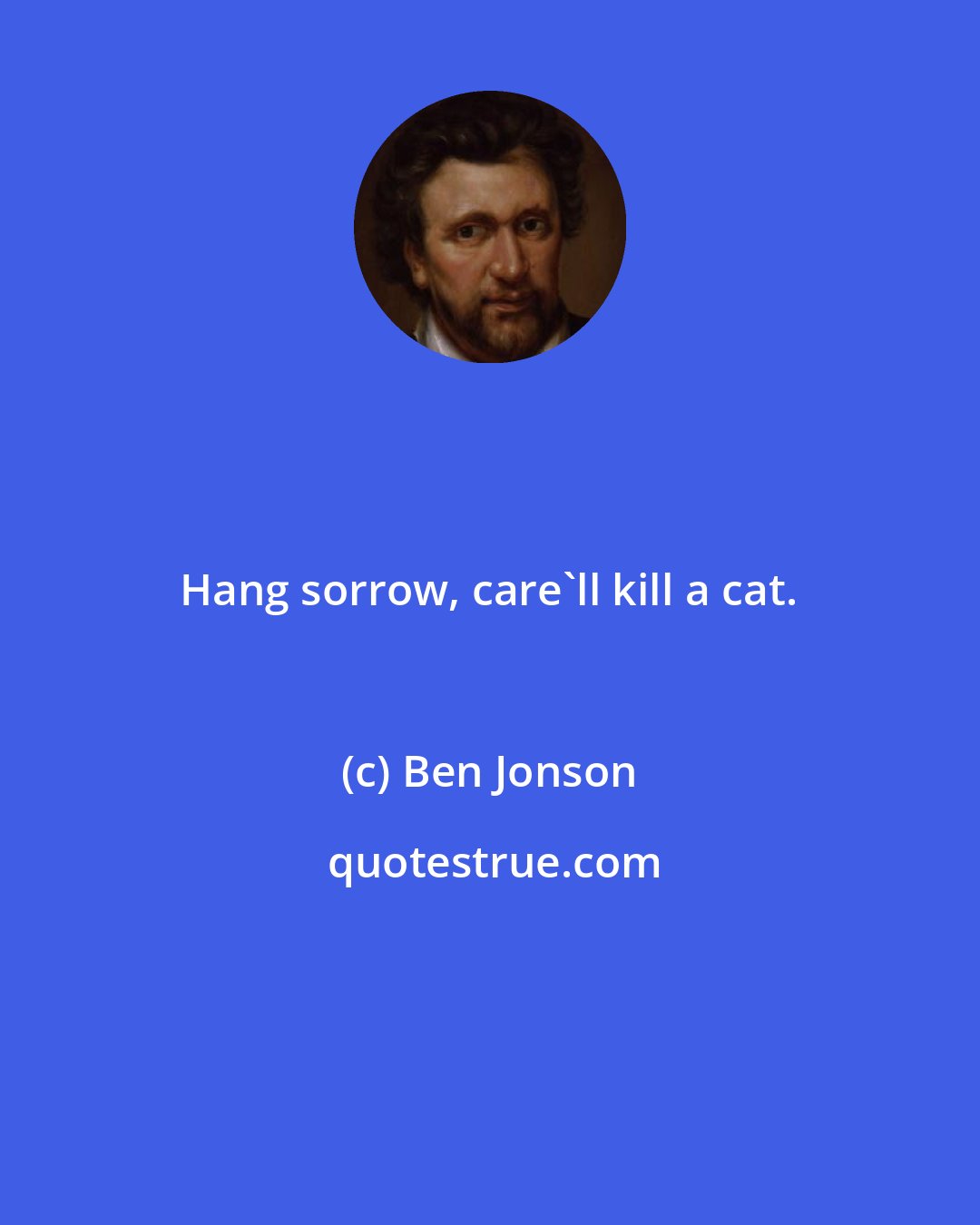Ben Jonson: Hang sorrow, care'll kill a cat.