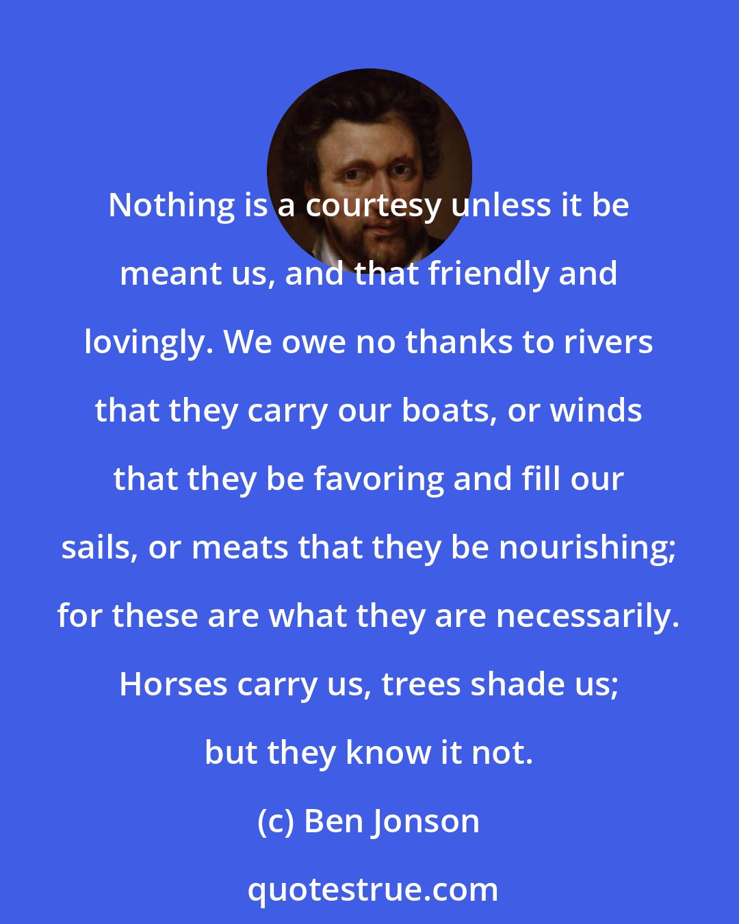 Ben Jonson: Nothing is a courtesy unless it be meant us, and that friendly and lovingly. We owe no thanks to rivers that they carry our boats, or winds that they be favoring and fill our sails, or meats that they be nourishing; for these are what they are necessarily. Horses carry us, trees shade us; but they know it not.