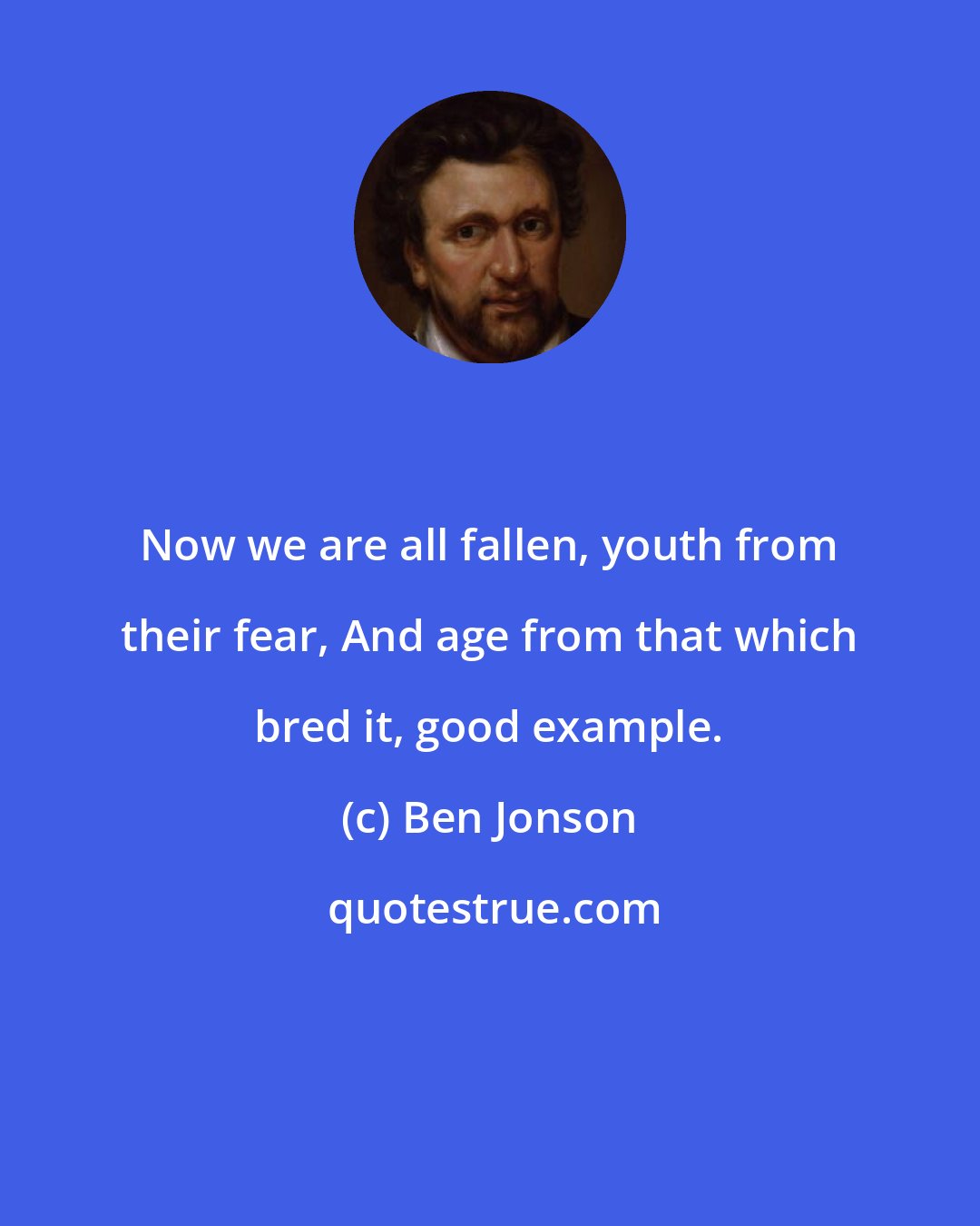 Ben Jonson: Now we are all fallen, youth from their fear, And age from that which bred it, good example.