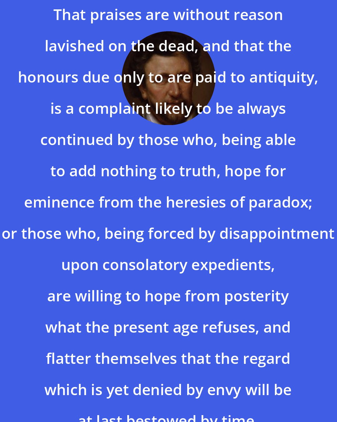 Ben Jonson: That praises are without reason lavished on the dead, and that the honours due only to are paid to antiquity, is a complaint likely to be always continued by those who, being able to add nothing to truth, hope for eminence from the heresies of paradox; or those who, being forced by disappointment upon consolatory expedients, are willing to hope from posterity what the present age refuses, and flatter themselves that the regard which is yet denied by envy will be at last bestowed by time.