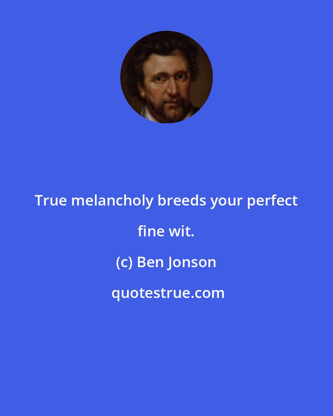 Ben Jonson: True melancholy breeds your perfect fine wit.