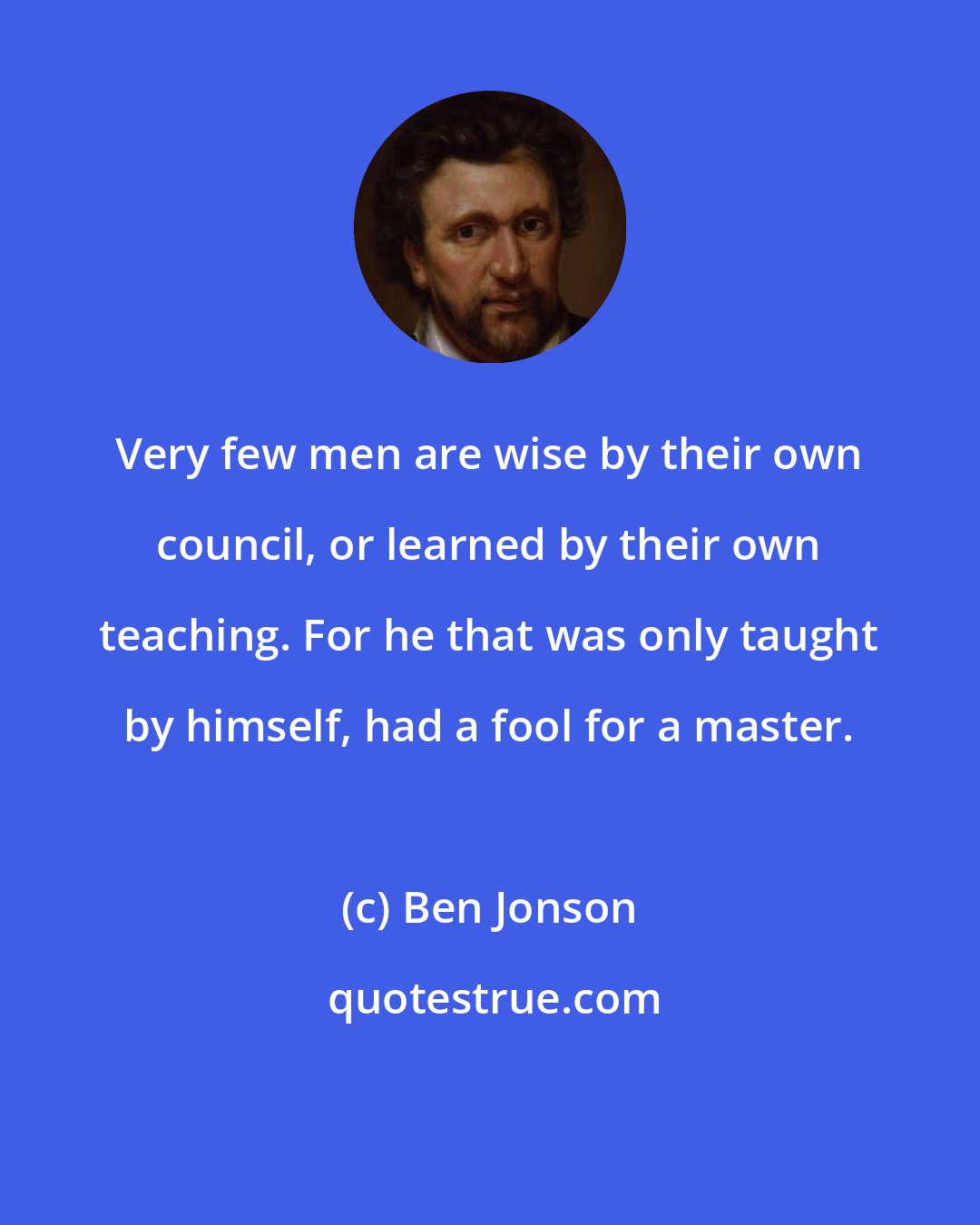 Ben Jonson: Very few men are wise by their own council, or learned by their own teaching. For he that was only taught by himself, had a fool for a master.