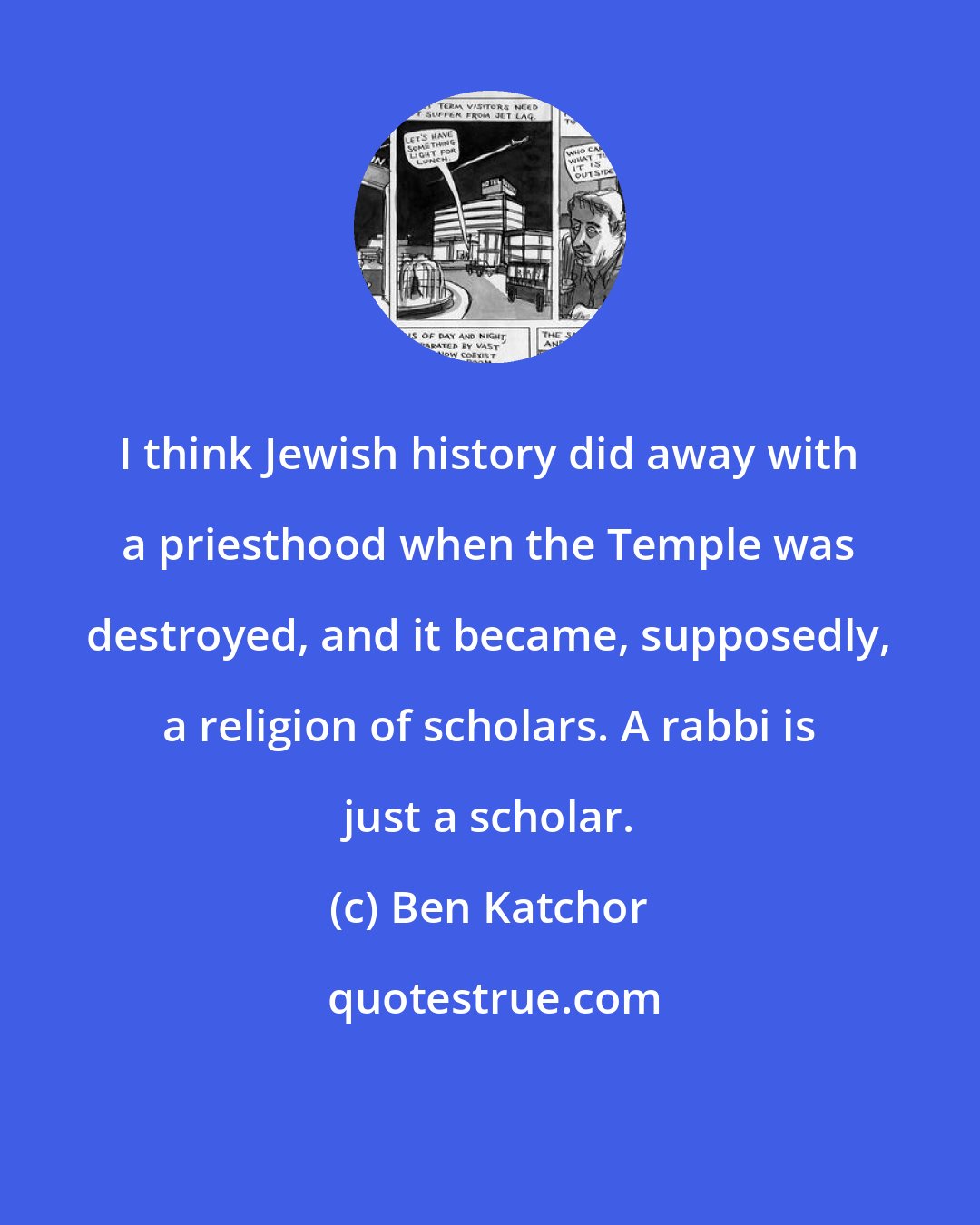 Ben Katchor: I think Jewish history did away with a priesthood when the Temple was destroyed, and it became, supposedly, a religion of scholars. A rabbi is just a scholar.
