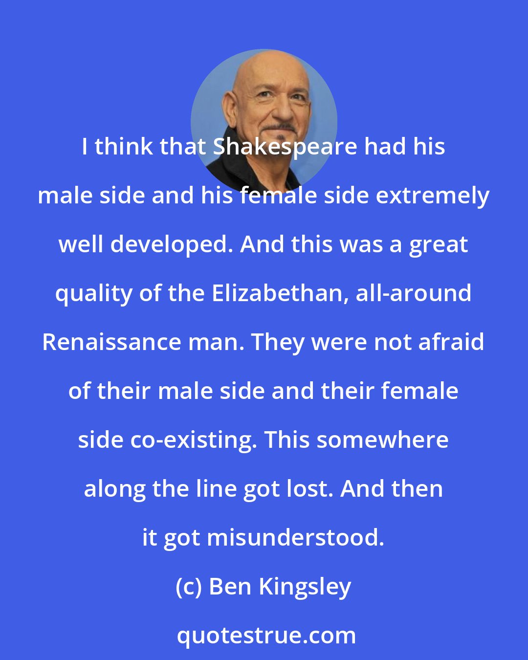 Ben Kingsley: I think that Shakespeare had his male side and his female side extremely well developed. And this was a great quality of the Elizabethan, all-around Renaissance man. They were not afraid of their male side and their female side co-existing. This somewhere along the line got lost. And then it got misunderstood.