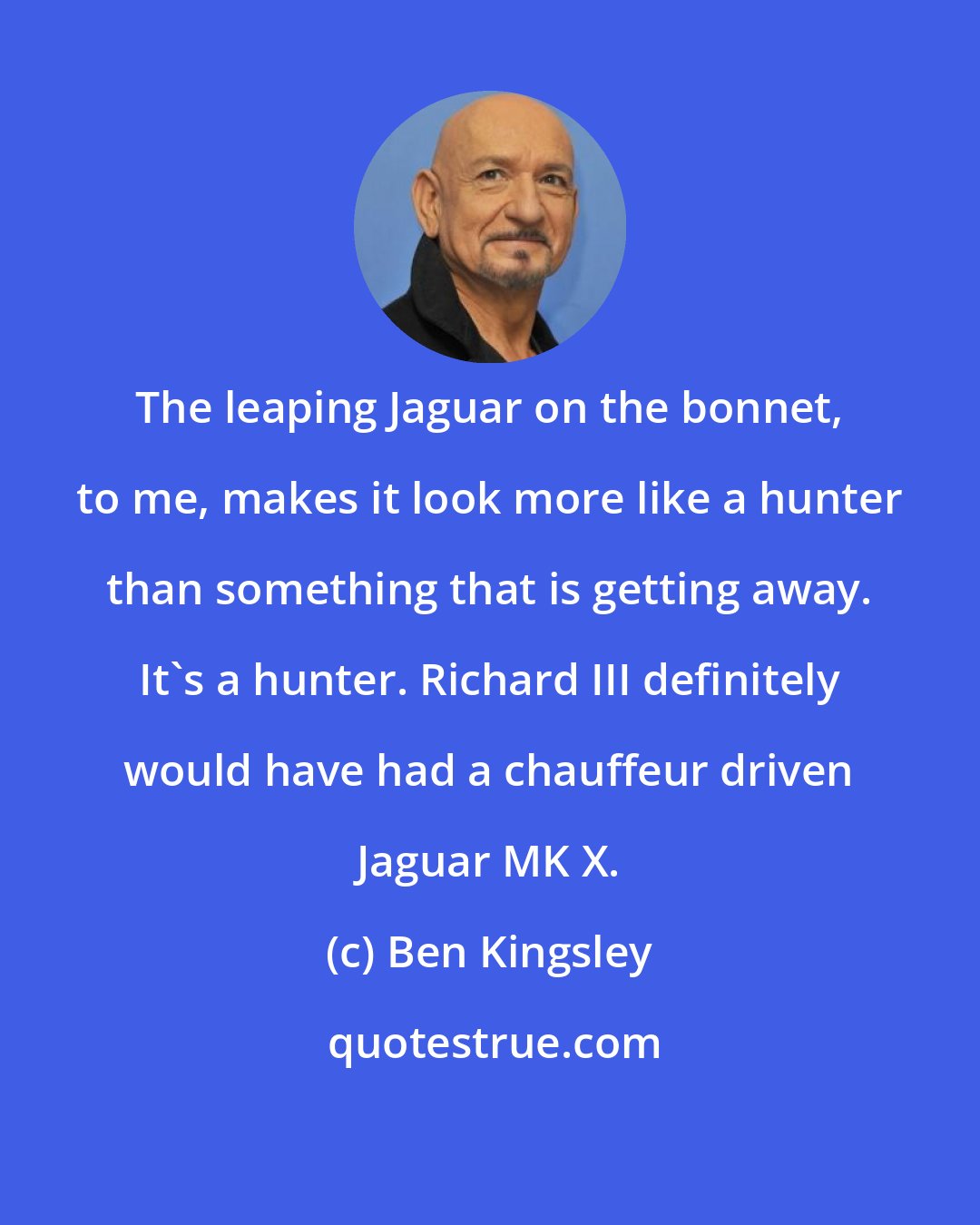 Ben Kingsley: The leaping Jaguar on the bonnet, to me, makes it look more like a hunter than something that is getting away. It's a hunter. Richard III definitely would have had a chauffeur driven Jaguar MK X.