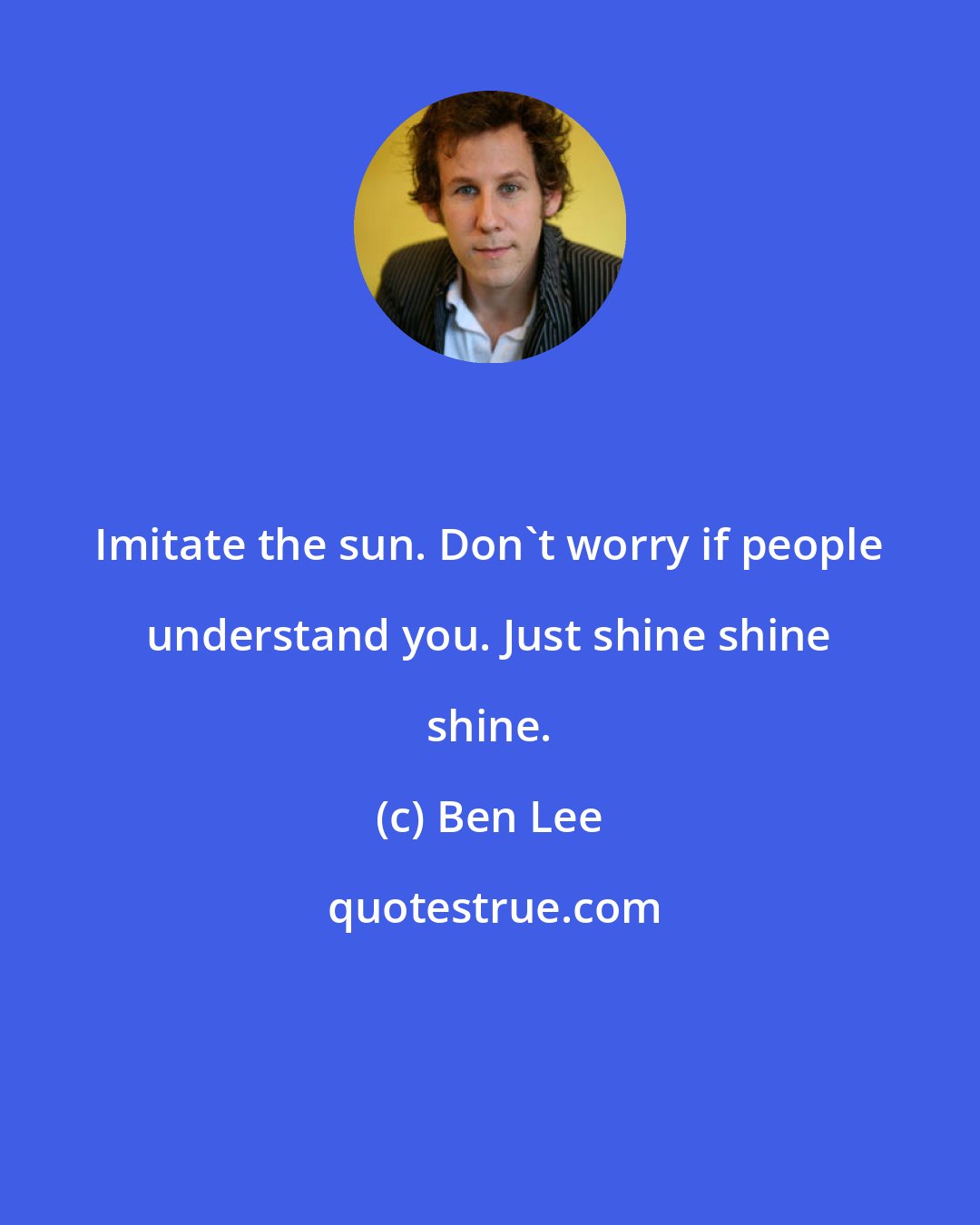 Ben Lee: Imitate the sun. Don't worry if people understand you. Just shine shine shine.