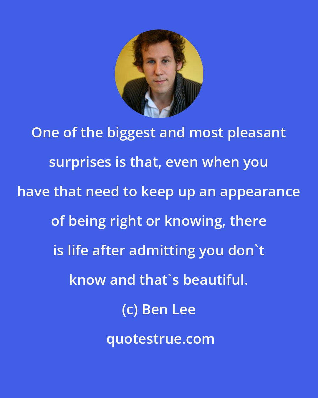 Ben Lee: One of the biggest and most pleasant surprises is that, even when you have that need to keep up an appearance of being right or knowing, there is life after admitting you don't know and that's beautiful.