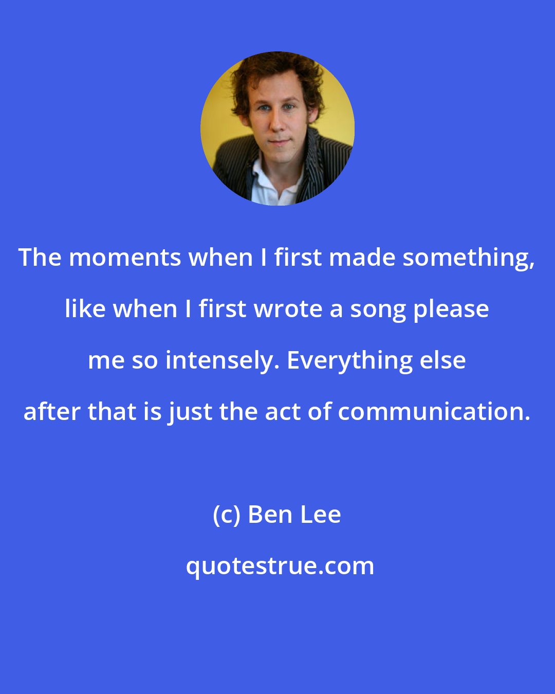 Ben Lee: The moments when I first made something, like when I first wrote a song please me so intensely. Everything else after that is just the act of communication.