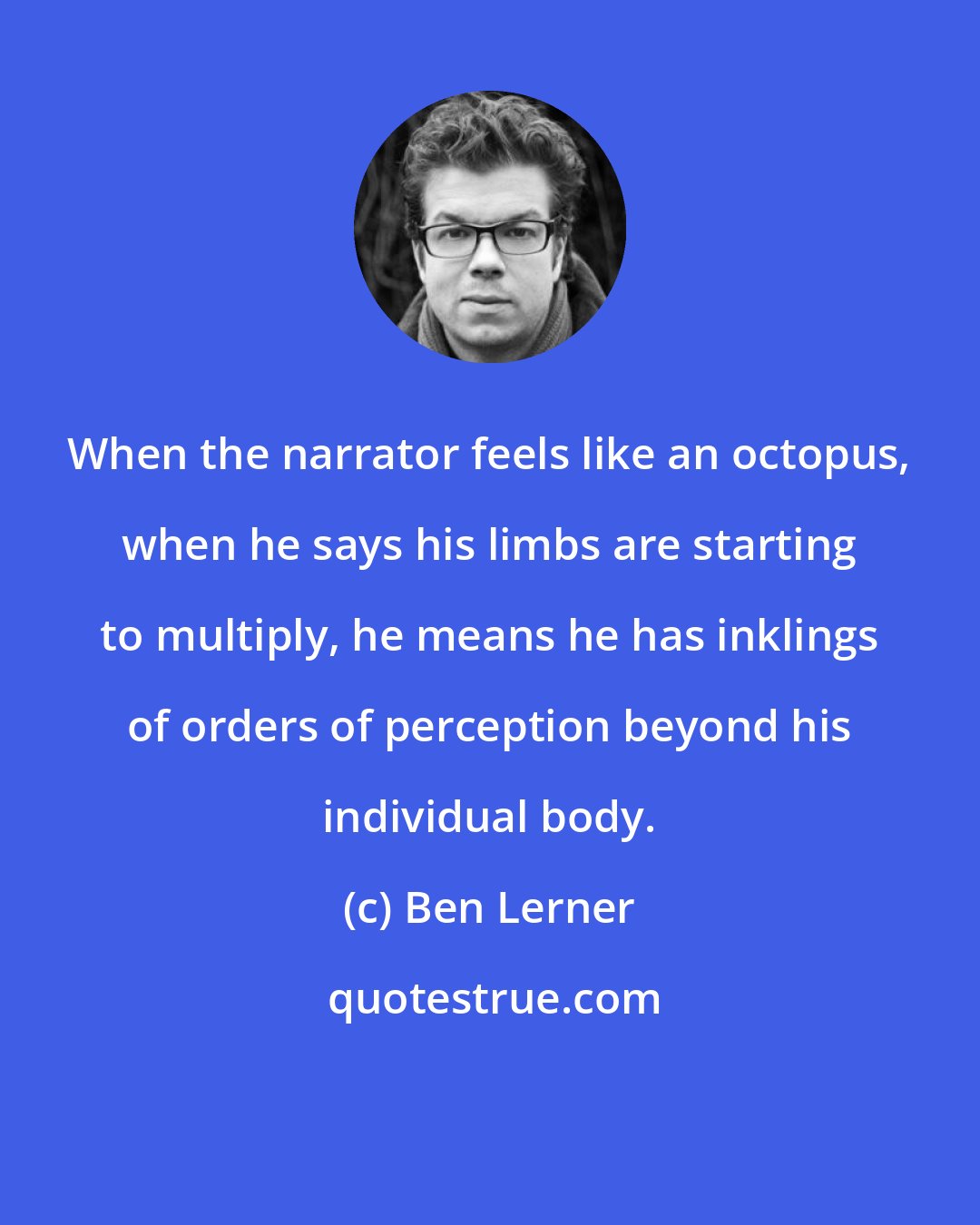 Ben Lerner: When the narrator feels like an octopus, when he says his limbs are starting to multiply, he means he has inklings of orders of perception beyond his individual body.