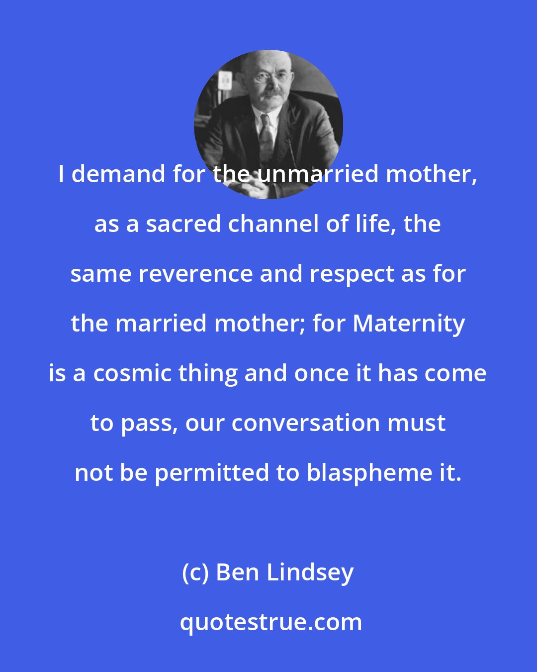 Ben Lindsey: I demand for the unmarried mother, as a sacred channel of life, the same reverence and respect as for the married mother; for Maternity is a cosmic thing and once it has come to pass, our conversation must not be permitted to blaspheme it.