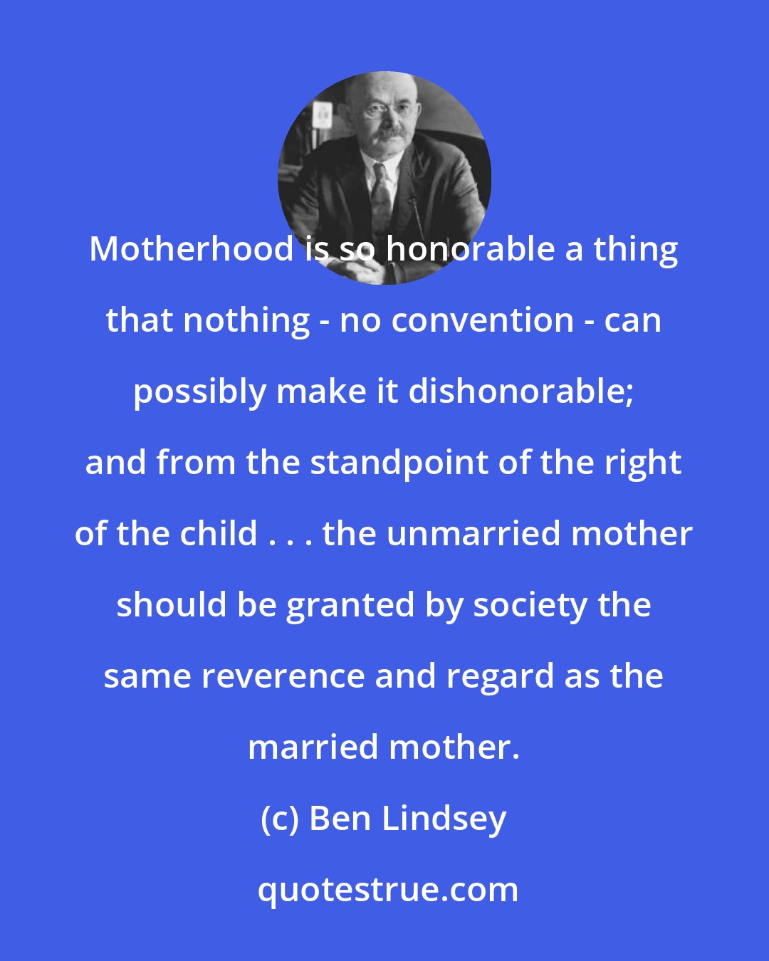 Ben Lindsey: Motherhood is so honorable a thing that nothing - no convention - can possibly make it dishonorable; and from the standpoint of the right of the child . . . the unmarried mother should be granted by society the same reverence and regard as the married mother.