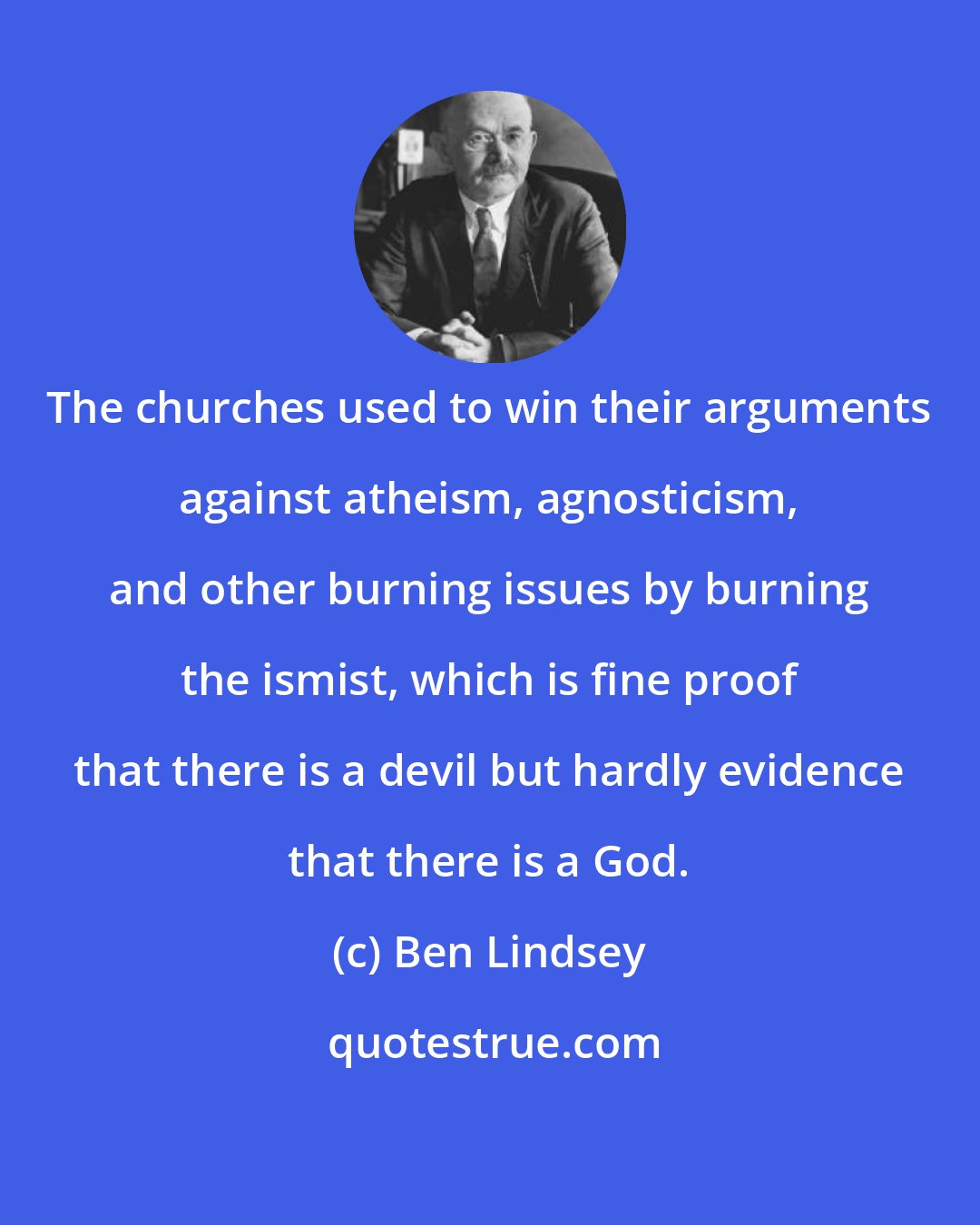 Ben Lindsey: The churches used to win their arguments against atheism, agnosticism, and other burning issues by burning the ismist, which is fine proof that there is a devil but hardly evidence that there is a God.