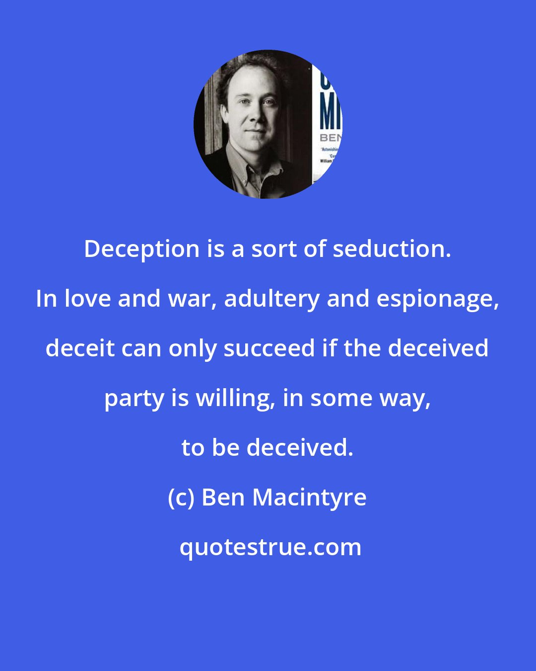Ben Macintyre: Deception is a sort of seduction. In love and war, adultery and espionage, deceit can only succeed if the deceived party is willing, in some way, to be deceived.
