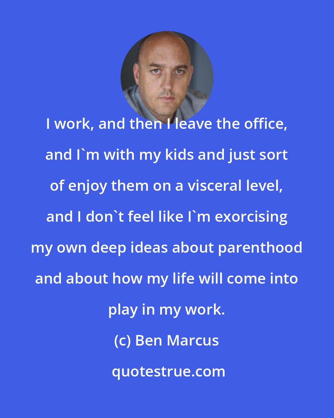 Ben Marcus: I work, and then I leave the office, and I'm with my kids and just sort of enjoy them on a visceral level, and I don't feel like I'm exorcising my own deep ideas about parenthood and about how my life will come into play in my work.